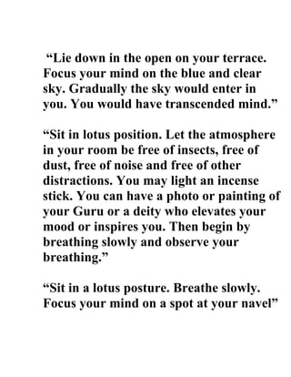 Lie down in the open on your terrace.
Focus your mind on the blue and clear
sky. Gradually the sky would enter in
you. You would have transcended mind.

Sit in lotus position. Let the atmosphere
in your room be free of insects, free of
dust, free of noise and free of other
distractions. You may light an incense
stick. You can have a photo or painting of
your Guru or a deity who elevates your
mood or inspires you. Then begin by
breathing slowly and observe your
breathing.

Sit in a lotus posture. Breathe slowly.
Focus your mind on a spot at your navel
 