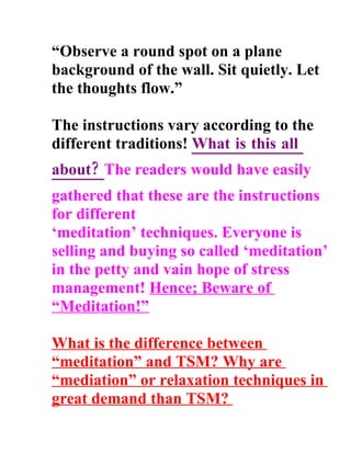 Observe a round spot on a plane
background of the wall. Sit quietly. Let
the thoughts flow.

The instructions vary according to the
different traditions! What is this all
about? The readers would have easily
gathered that these are the instructions
for different
meditation techniques. Everyone is
selling and buying so called meditation
in the petty and vain hope of stress
management! Hence; Beware of
Meditation!

What is the difference between
meditation and TSM? Why are
mediation or relaxation techniques in
great demand than TSM?
 