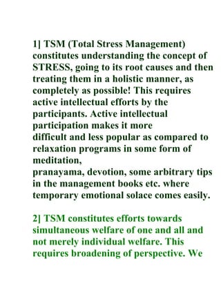 1] TSM (Total Stress Management)
constitutes understanding the concept of
STRESS, going to its root causes and then
treating them in a holistic manner, as
completely as possible! This requires
active intellectual efforts by the
participants. Active intellectual
participation makes it more
difficult and less popular as compared to
relaxation programs in some form of
meditation,
pranayama, devotion, some arbitrary tips
in the management books etc. where
temporary emotional solace comes easily.

2] TSM constitutes efforts towards
simultaneous welfare of one and all and
not merely individual welfare. This
requires broadening of perspective. We
 