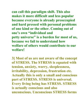can call this paradigm shift. This also
makes it more difficult and less popular
because everyone is already preoccupied
and hard pressed with personal problems
of one kind or the other. Coming out of
ones own individual and
petty universe is a burden for most of us,
because we fail to understand how
welfare of others would contribute to our
welfare!

3] Most of us are not aware of the concept
of STRESS. The STRESS is equated with
tension, anxiety, worry, sleeplessness,
irritability, depression, frustration etc.
Actually this is only a small and conscious
part of STRESS. STRESS is universal.
Every living being has STRESS. STRESS
is actually conscious and also
unconscious. Unconscious STRESS forms
 