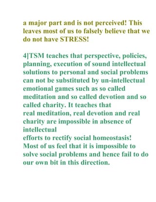 a major part and is not perceived! This
leaves most of us to falsely believe that we
do not have STRESS!

4]TSM teaches that perspective, policies,
planning, execution of sound intellectual
solutions to personal and social problems
can not be substituted by un-intellectual
emotional games such as so called
meditation and so called devotion and so
called charity. It teaches that
real meditation, real devotion and real
charity are impossible in absence of
intellectual
efforts to rectify social homeostasis!
Most of us feel that it is impossible to
solve social problems and hence fail to do
our own bit in this direction.
 