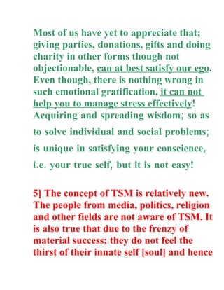 Most of us have yet to appreciate that;
giving parties, donations, gifts and doing
charity in other forms though not
objectionable, can at best satisfy our ego.
Even though, there is nothing wrong in
such emotional gratification, it can not
help you to manage stress effectively!
Acquiring and spreading wisdom; so as
to solve individual and social problems;
is unique in satisfying your conscience,
i.e. your true self, but it is not easy!

5] The concept of TSM is relatively new.
The people from media, politics, religion
and other fields are not aware of TSM. It
is also true that due to the frenzy of
material success; they do not feel the
thirst of their innate self [soul] and hence
 
