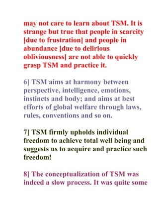 may not care to learn about TSM. It is
strange but true that people in scarcity
[due to frustration] and people in
abundance [due to delirious
obliviousness] are not able to quickly
grasp TSM and practice it.

6] TSM aims at harmony between
perspective, intelligence, emotions,
instincts and body; and aims at best
efforts of global welfare through laws,
rules, conventions and so on.

7] TSM firmly upholds individual
freedom to achieve total well being and
suggests us to acquire and practice such
freedom!

8] The conceptualization of TSM was
indeed a slow process. It was quite some
 
