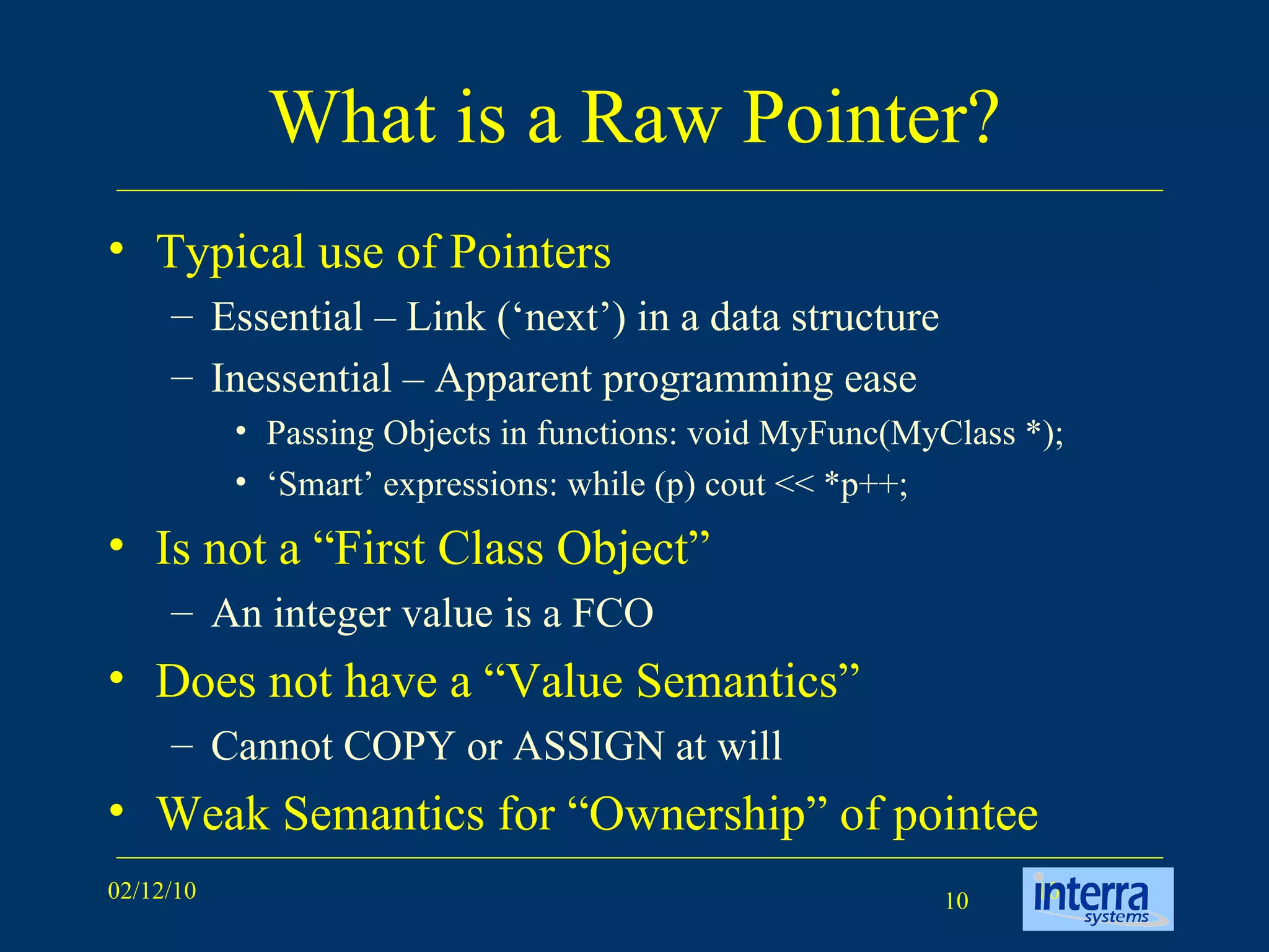 What is a Raw Pointer? Typical use of Pointers Essential – Link (‘next’) in a data structure Inessential – Apparent programming ease Passing Objects in functions: void MyFunc(MyClass *); ‘ Smart’ expressions: while (p) cout << *p++; Is not a “First Class Object”  An integer value is a FCO Does not have a “Value Semantics” Cannot COPY or ASSIGN at will Weak Semantics for “Ownership” of pointee 