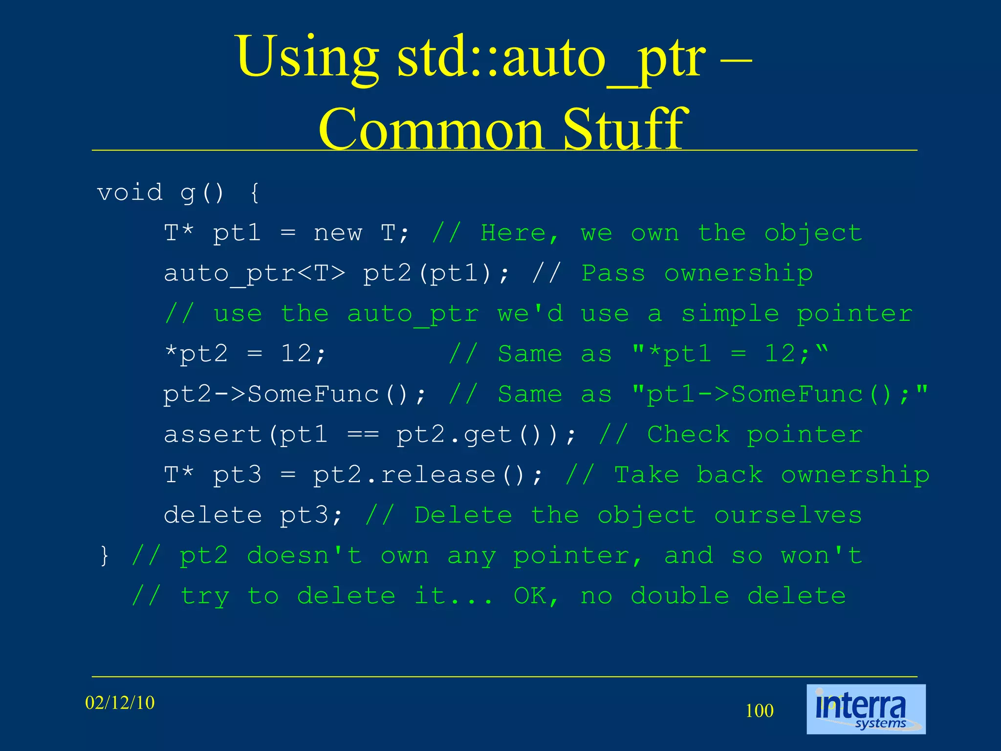 Using std::auto_ptr –  Common Stuff void g() { T* pt1 = new T;  // Here, we own the object   auto_ptr<T> pt2(pt1); //  Pass ownership   // use the auto_ptr we'd use a simple pointer *pt2 = 12;  // Same as &quot;*pt1 = 12;“ pt2->SomeFunc();  // Same as &quot;pt1->SomeFunc();&quot;   assert(pt1 == pt2.get());  // Check pointer T* pt3 = pt2.release();  // Take back ownership delete pt3;  // Delete the object ourselves }  // pt2 doesn't own any pointer, and so won't // try to delete it... OK, no double delete   