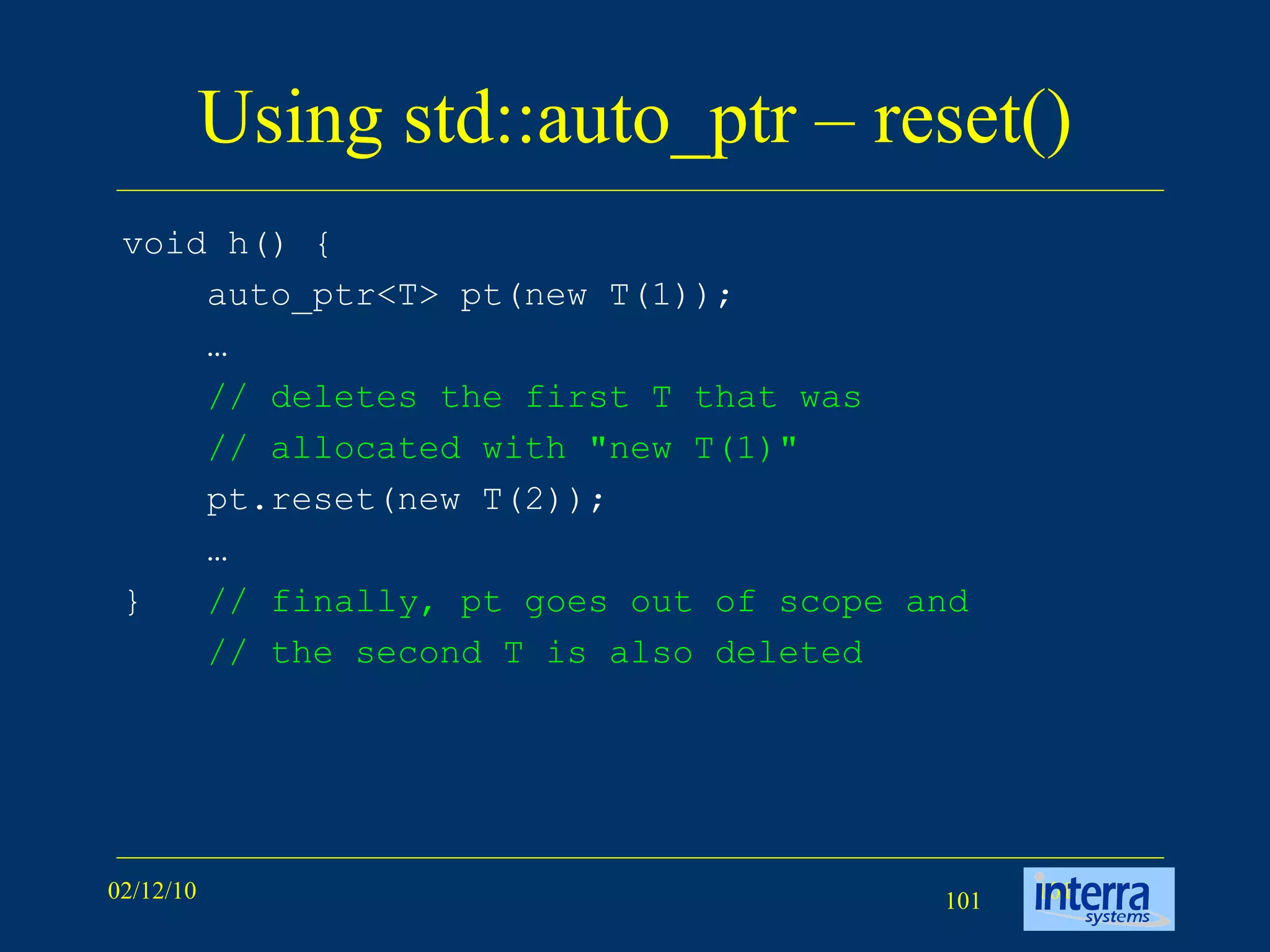 Using std::auto_ptr – reset() void h() { auto_ptr<T> pt(new T(1));  … // deletes the first T that was // allocated with &quot;new T(1)&quot;   pt.reset(new T(2)); … }  // finally, pt goes out of scope and // the second T is also deleted   