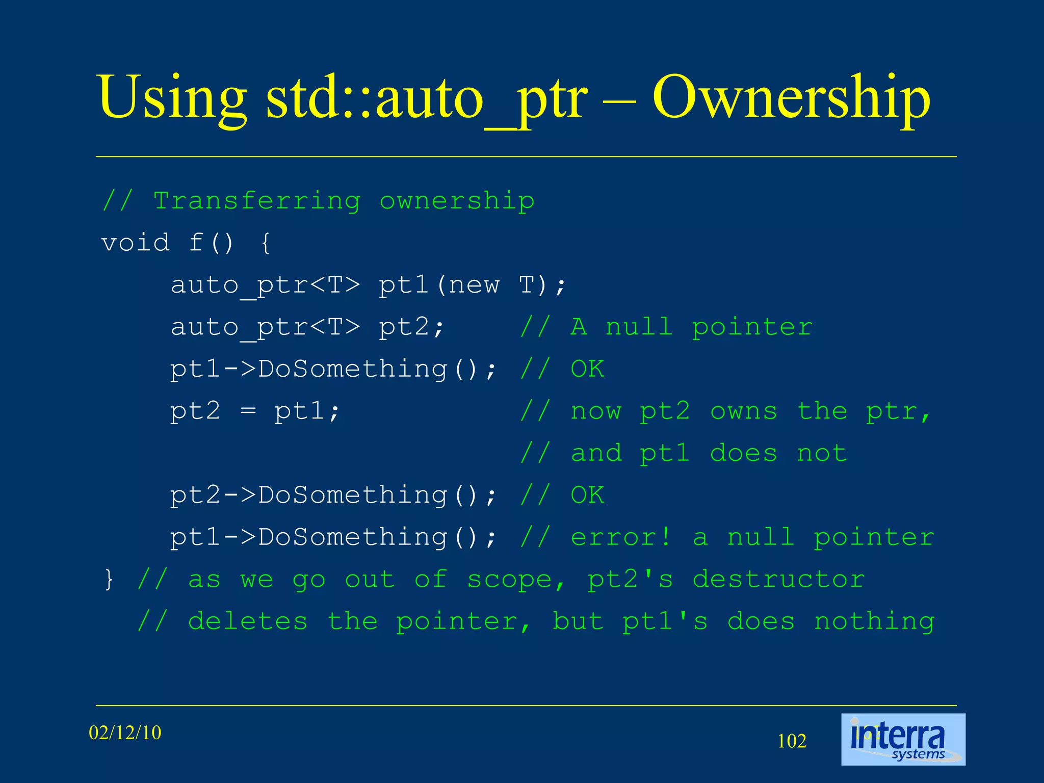 Using std::auto_ptr – Ownership  // Transferring ownership   void f() { auto_ptr<T> pt1(new T); auto_ptr<T> pt2;  // A null pointer pt1->DoSomething();  // OK   pt2 = pt1; // now pt2 owns the ptr, // and pt1 does not   pt2->DoSomething(); // OK   pt1->DoSomething(); // error! a null pointer }  // as we go out of scope, pt2's destructor // deletes the pointer, but pt1's does nothing  