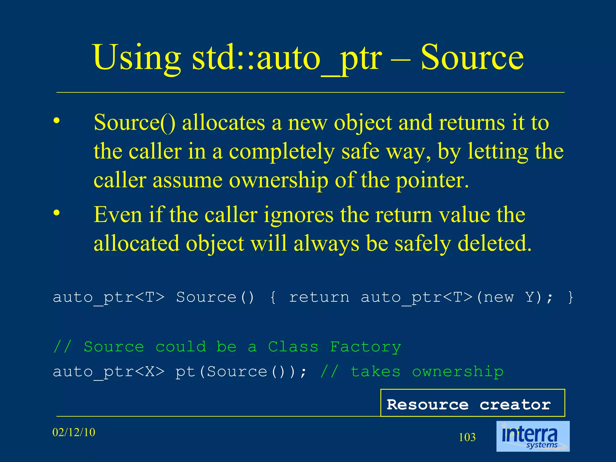 Using std::auto_ptr – Source Source() allocates a new object and returns it to the caller in a completely safe way, by letting the caller assume ownership of the pointer.  Even if the caller ignores the return value the allocated object will always be safely deleted.  auto_ptr<T> Source() { return auto_ptr<T>(new Y); }   // Source could be a Class Factory auto_ptr<X> pt(Source());  // takes ownership   Resource creator 