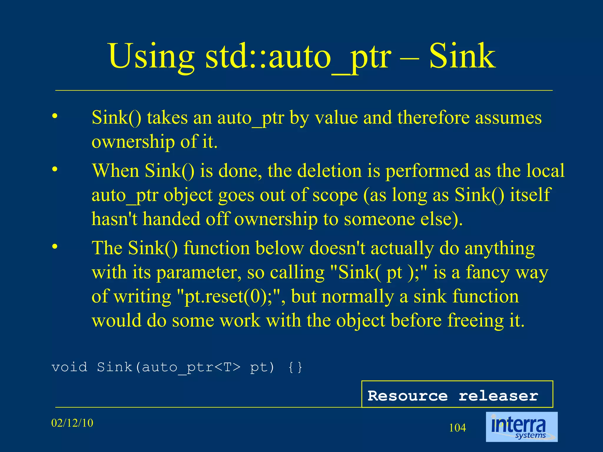 Using std::auto_ptr – Sink Sink() takes an auto_ptr by value and therefore assumes ownership of it.  When Sink() is done, the deletion is performed as the local auto_ptr object goes out of scope (as long as Sink() itself hasn't handed off ownership to someone else).  The Sink() function below doesn't actually do anything with its parameter, so calling &quot;Sink( pt );&quot; is a fancy way of writing &quot;pt.reset(0);&quot;, but normally a sink function would do some work with the object before freeing it.  void Sink(auto_ptr<T> pt) {} Resource releaser 