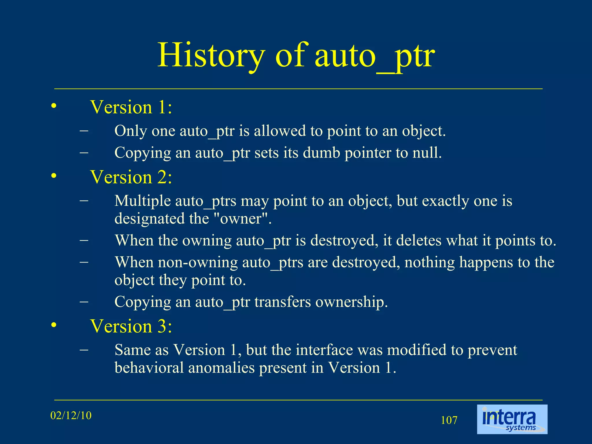 History of auto_ptr Version 1: Only one auto_ptr is allowed to point to an object.  Copying an auto_ptr sets its dumb pointer to null. Version 2: Multiple auto_ptrs may point to an object, but exactly one is designated the &quot;owner&quot;.  When the owning auto_ptr is destroyed, it deletes what it points to.  When non-owning auto_ptrs are destroyed, nothing happens to the object they point to.  Copying an auto_ptr transfers ownership. Version 3: Same as Version 1, but the interface was modified to prevent behavioral anomalies present in Version 1. 