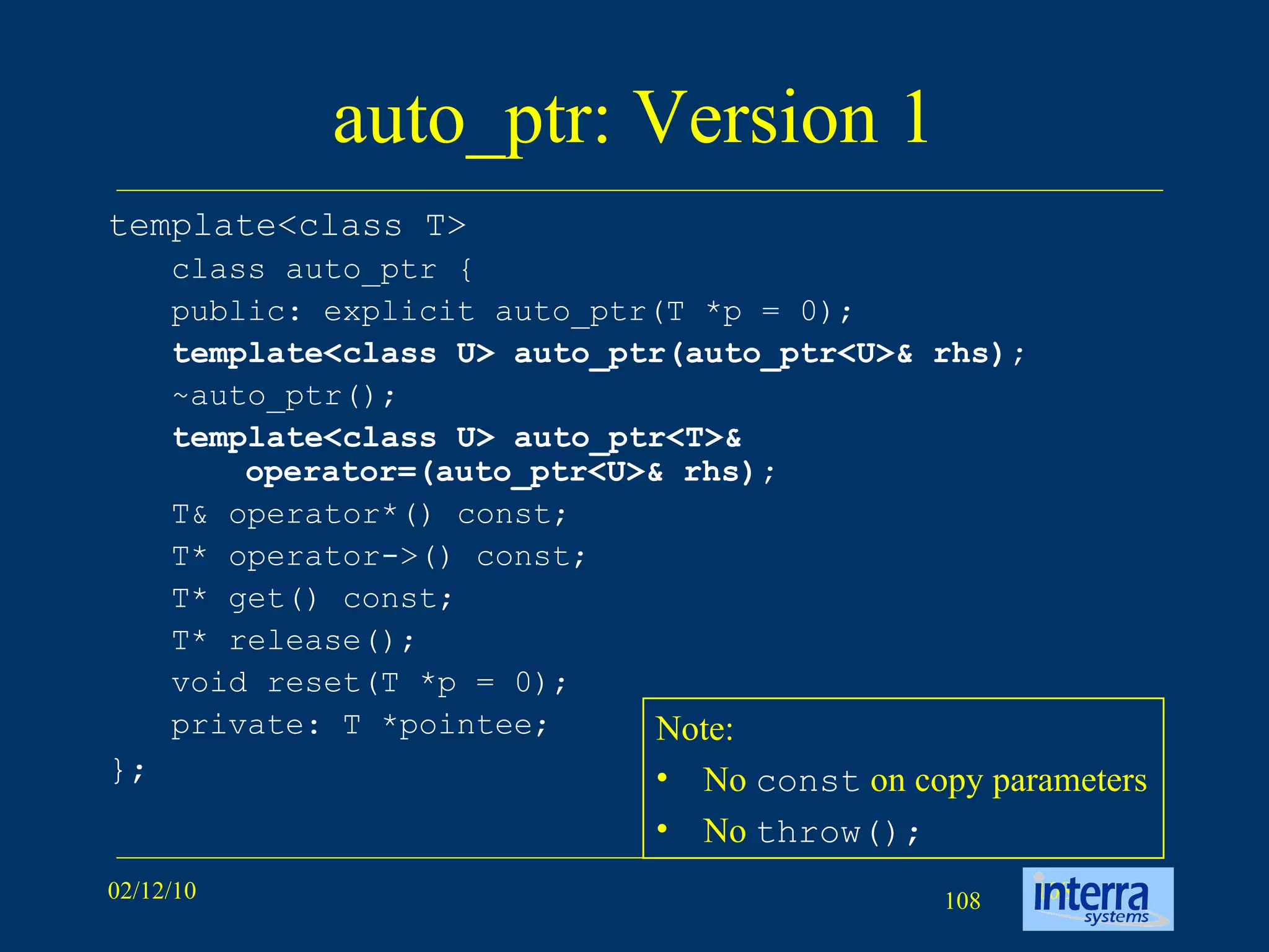 auto_ptr: Version 1 template<class T>  class auto_ptr {  public: explicit auto_ptr(T *p = 0);  template<class U> auto_ptr(auto_ptr<U>& rhs);   ~auto_ptr();  template<class U> auto_ptr<T>& operator=(auto_ptr<U>& rhs);   T& operator*() const;  T* operator->() const;  T* get() const;  T* release();  void reset(T *p = 0);  private: T *pointee;  };  Note: No  const  on copy parameters No  throw(); 