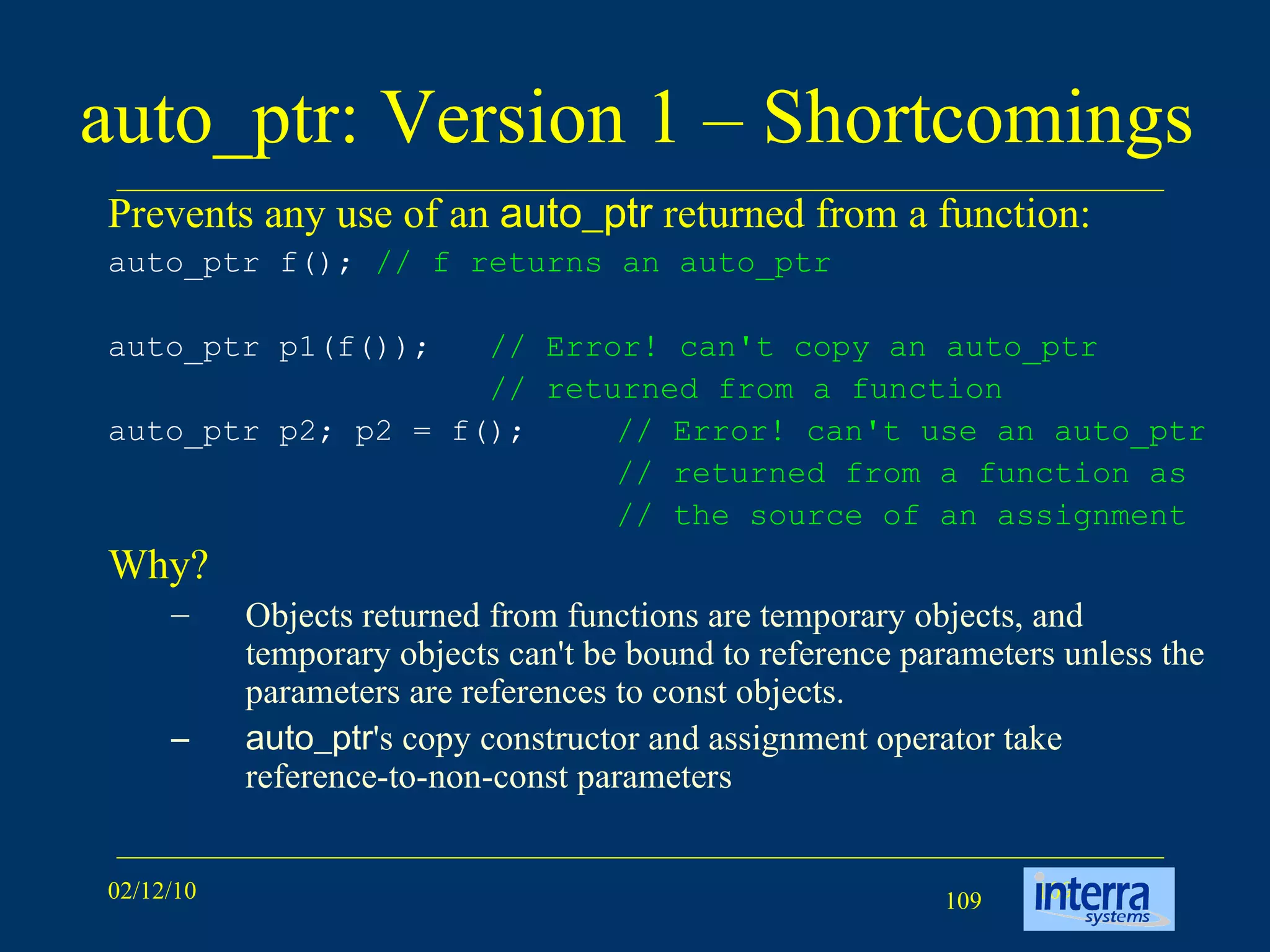auto_ptr: Version 1 – Shortcomings Prevents any use of an  auto_ptr  returned from a function: auto_ptr f();  // f returns an auto_ptr   auto_ptr p1(f());  // Error! can't copy an auto_ptr   // returned from a function   auto_ptr p2; p2 = f();  // Error! can't use an auto_ptr // returned from a function as // the source of an assignment   Why? Objects returned from functions are temporary objects, and temporary objects can't be bound to reference parameters unless the parameters are references to const objects.  auto_ptr 's copy constructor and assignment operator take reference-to-non-const parameters  