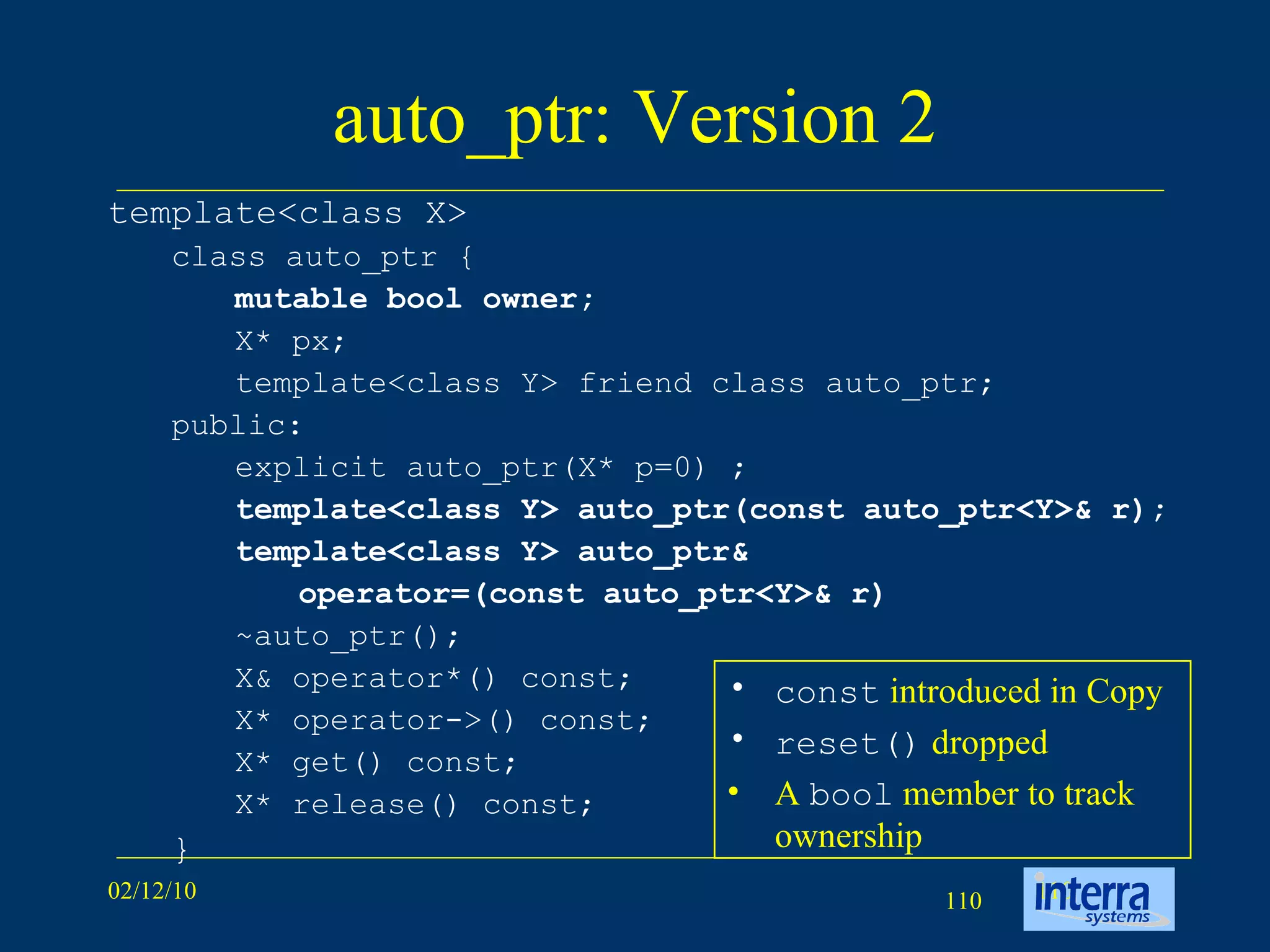auto_ptr: Version 2 template<class X>  class auto_ptr {  mutable bool owner;   X* px;  template<class Y> friend class auto_ptr;  public:  explicit auto_ptr(X* p=0) ; template<class Y> auto_ptr(const auto_ptr<Y>& r); template<class Y> auto_ptr&  operator=(const auto_ptr<Y>& r)   ~auto_ptr(); X& operator*() const;  X* operator->() const;  X* get() const;  X* release() const; } const   introduced in Copy reset()   dropped A  bool  member to track ownership 