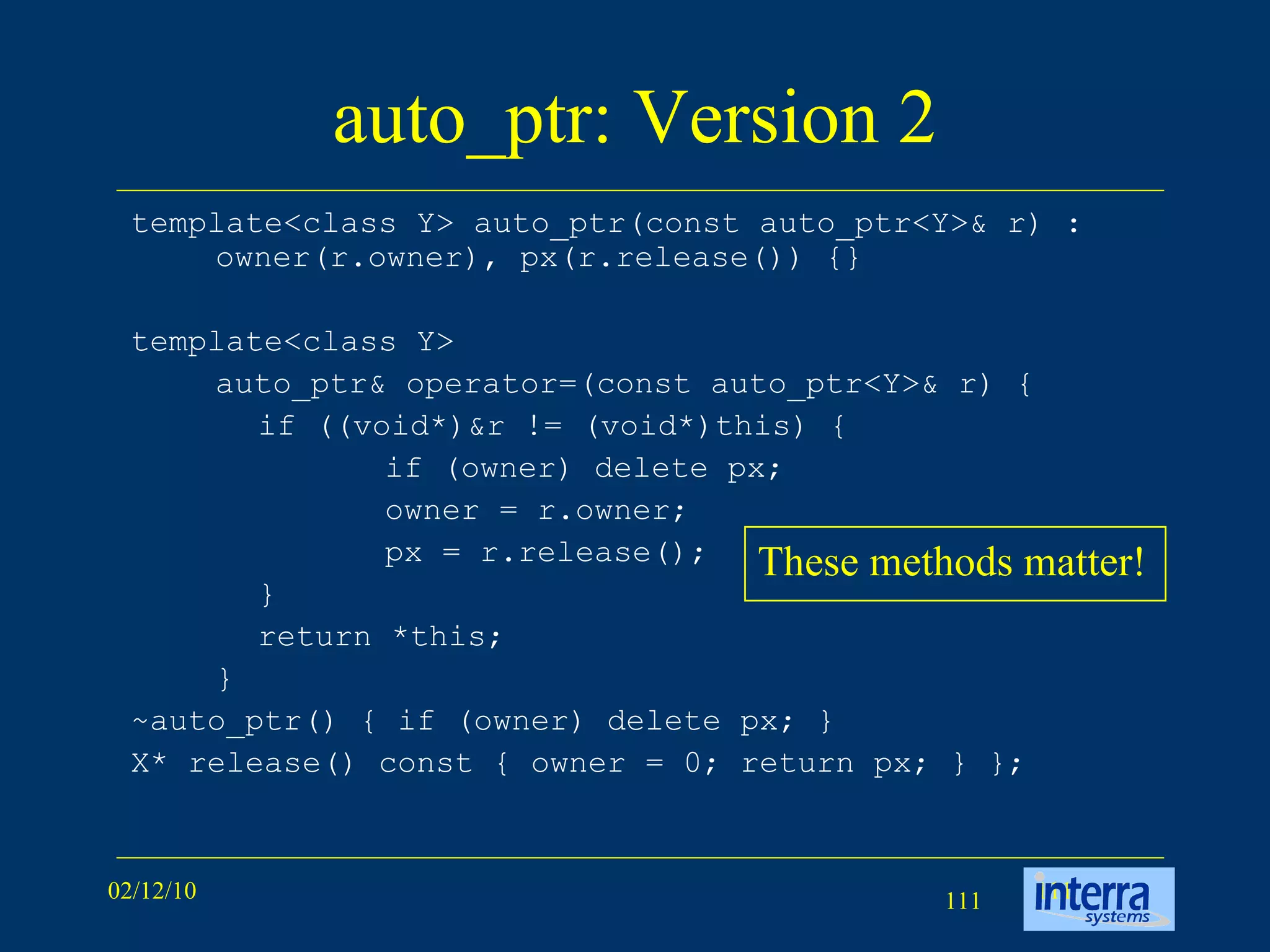 auto_ptr: Version 2 template<class Y> auto_ptr(const auto_ptr<Y>& r) : owner(r.owner), px(r.release()) {}  template<class Y>  auto_ptr& operator=(const auto_ptr<Y>& r) { if ((void*)&r != (void*)this) {  if (owner) delete px;  owner = r.owner;  px = r.release();  }  return *this;  }  ~auto_ptr() { if (owner) delete px; } X* release() const { owner = 0; return px; } };  These methods matter! 