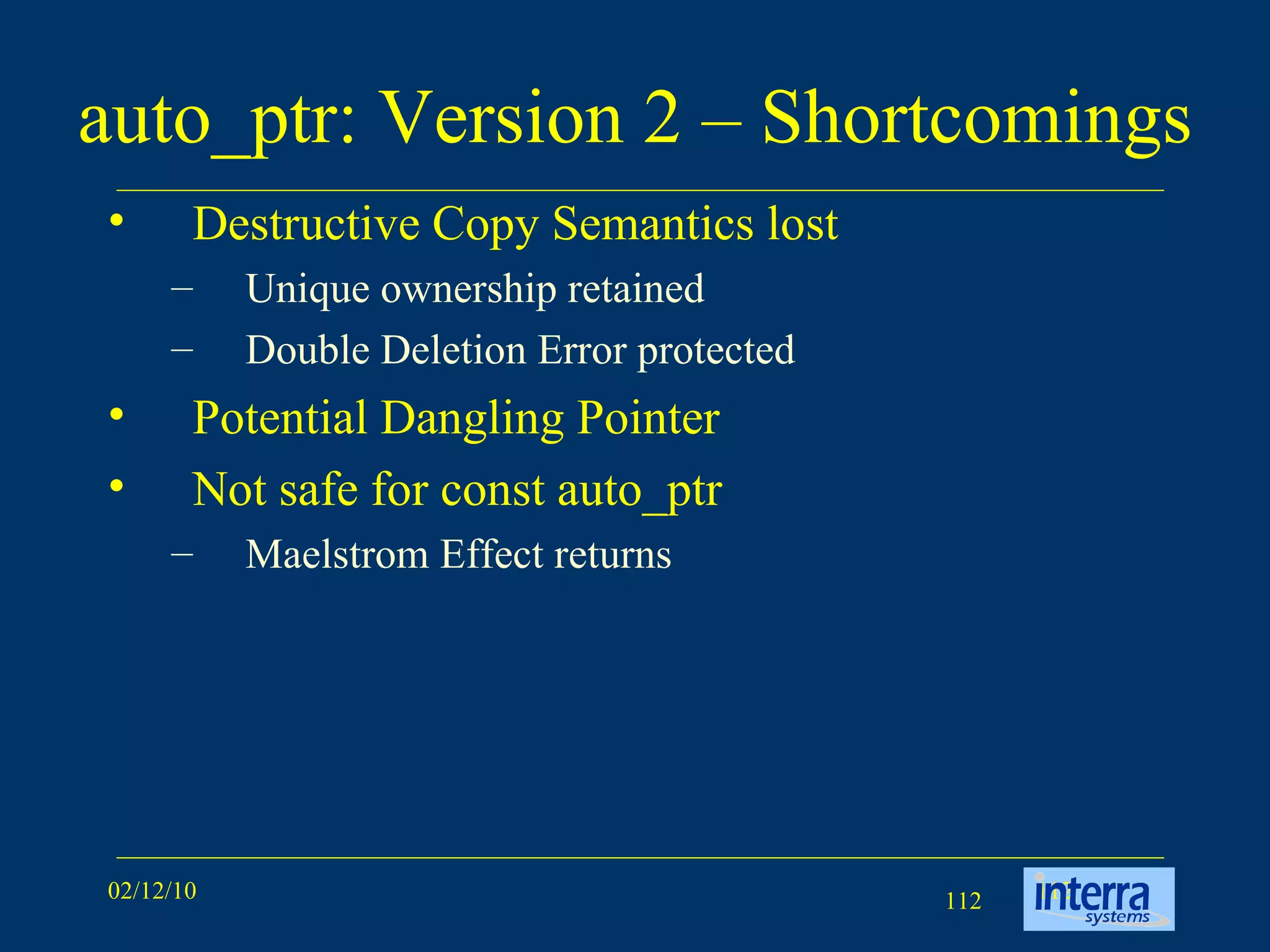 auto_ptr: Version 2 – Shortcomings Destructive Copy Semantics lost Unique ownership retained Double Deletion Error protected Potential Dangling Pointer Not safe for const auto_ptr Maelstrom Effect returns 