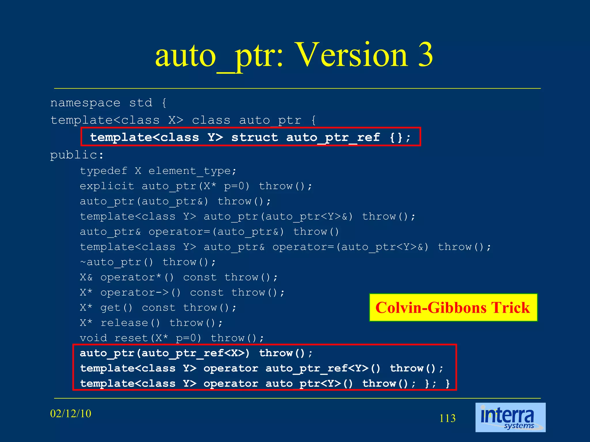 auto_ptr: Version 3 namespace std {  template<class X> class auto_ptr {  template<class Y> struct auto_ptr_ref {};   public:  typedef X element_type;  explicit auto_ptr(X* p=0) throw(); auto_ptr(auto_ptr&) throw();  template<class Y> auto_ptr(auto_ptr<Y>&) throw(); auto_ptr& operator=(auto_ptr&) throw() template<class Y> auto_ptr& operator=(auto_ptr<Y>&) throw();  ~auto_ptr() throw();  X& operator*() const throw();  X* operator->() const throw();  X* get() const throw();  X* release() throw();  void reset(X* p=0) throw();  auto_ptr(auto_ptr_ref<X>) throw();  template<class Y> operator auto_ptr_ref<Y>() throw();  template<class Y> operator auto_ptr<Y>() throw(); }; }   Colvin-Gibbons Trick   