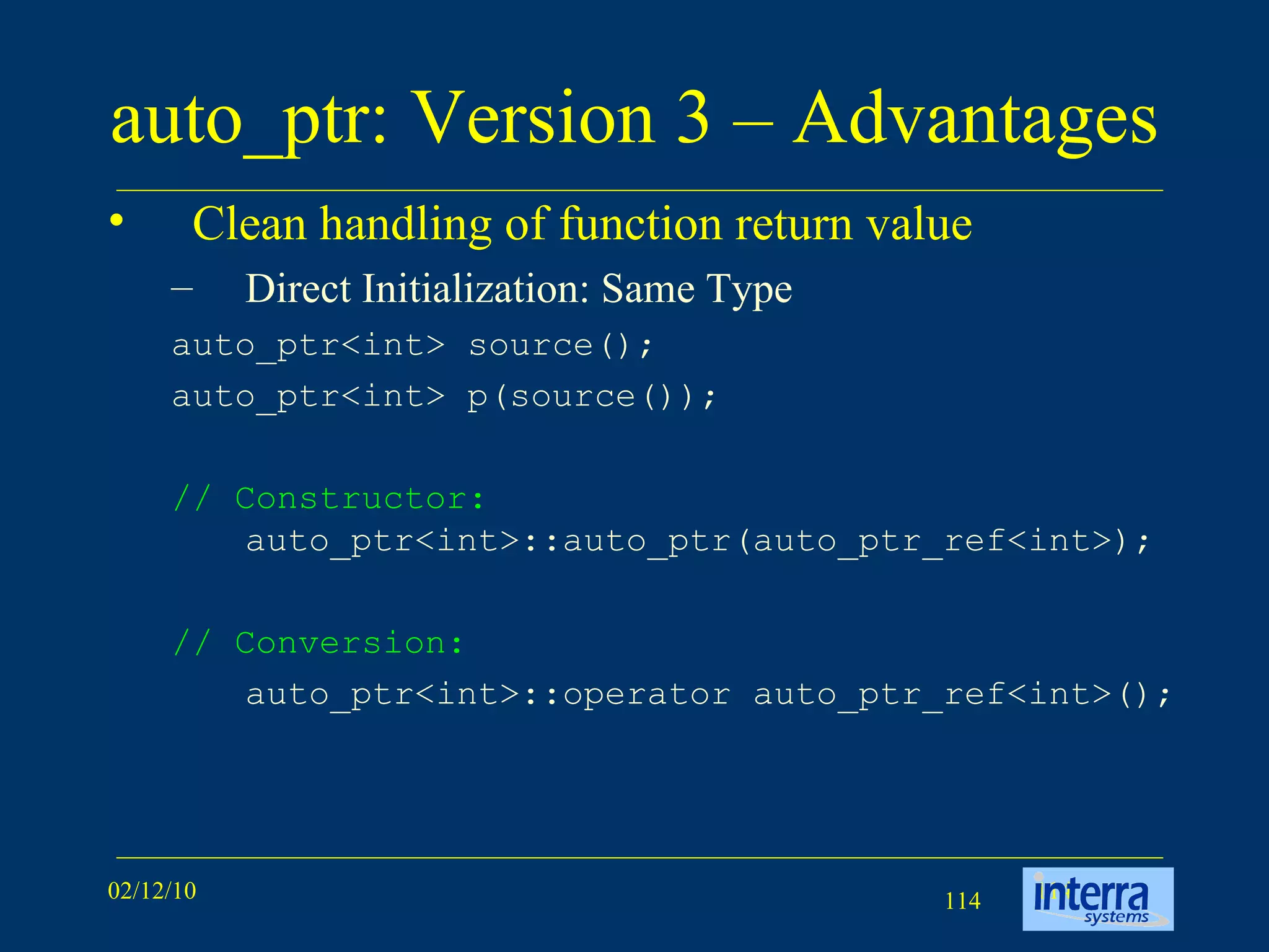 auto_ptr: Version 3 – Advantages  Clean handling of function return value Direct Initialization: Same Type auto_ptr<int> source();  auto_ptr<int> p(source());  // Constructor:  auto_ptr<int>::auto_ptr(auto_ptr_ref<int>); // Conversion:   auto_ptr<int>::operator auto_ptr_ref<int>();  