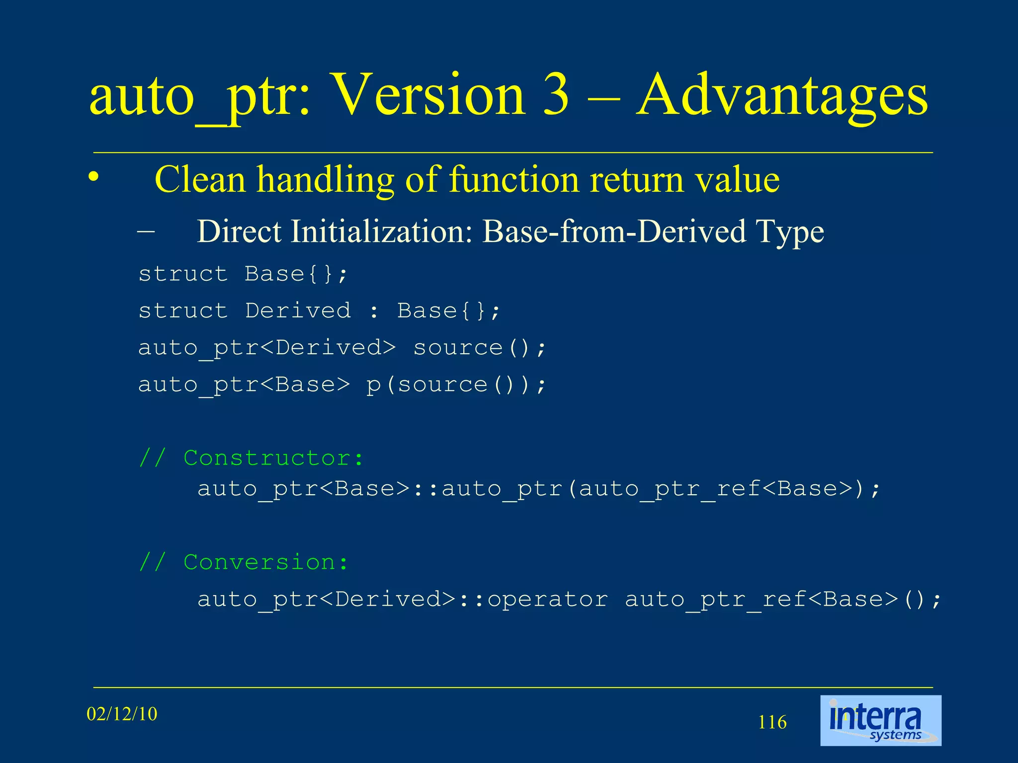auto_ptr: Version 3 – Advantages Clean handling of function return value Direct Initialization: Base-from-Derived Type struct Base{};  struct Derived : Base{};  auto_ptr<Derived> source();  auto_ptr<Base> p(source());  // Constructor:  auto_ptr<Base>::auto_ptr(auto_ptr_ref<Base>); // Conversion:  auto_ptr<Derived>::operator auto_ptr_ref<Base>();  