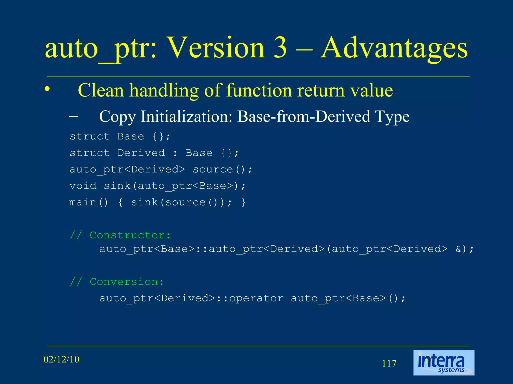 auto_ptr: Version 3 – Advantages Clean handling of function return value Copy Initialization: Base-from-Derived Type struct Base {};  struct Derived : Base {};  auto_ptr<Derived> source();  void sink(auto_ptr<Base>);  main() { sink(source()); }  // Constructor:  auto_ptr<Base>::auto_ptr<Derived>(auto_ptr<Derived> &); // Conversion: auto_ptr<Derived>::operator auto_ptr<Base>(); 