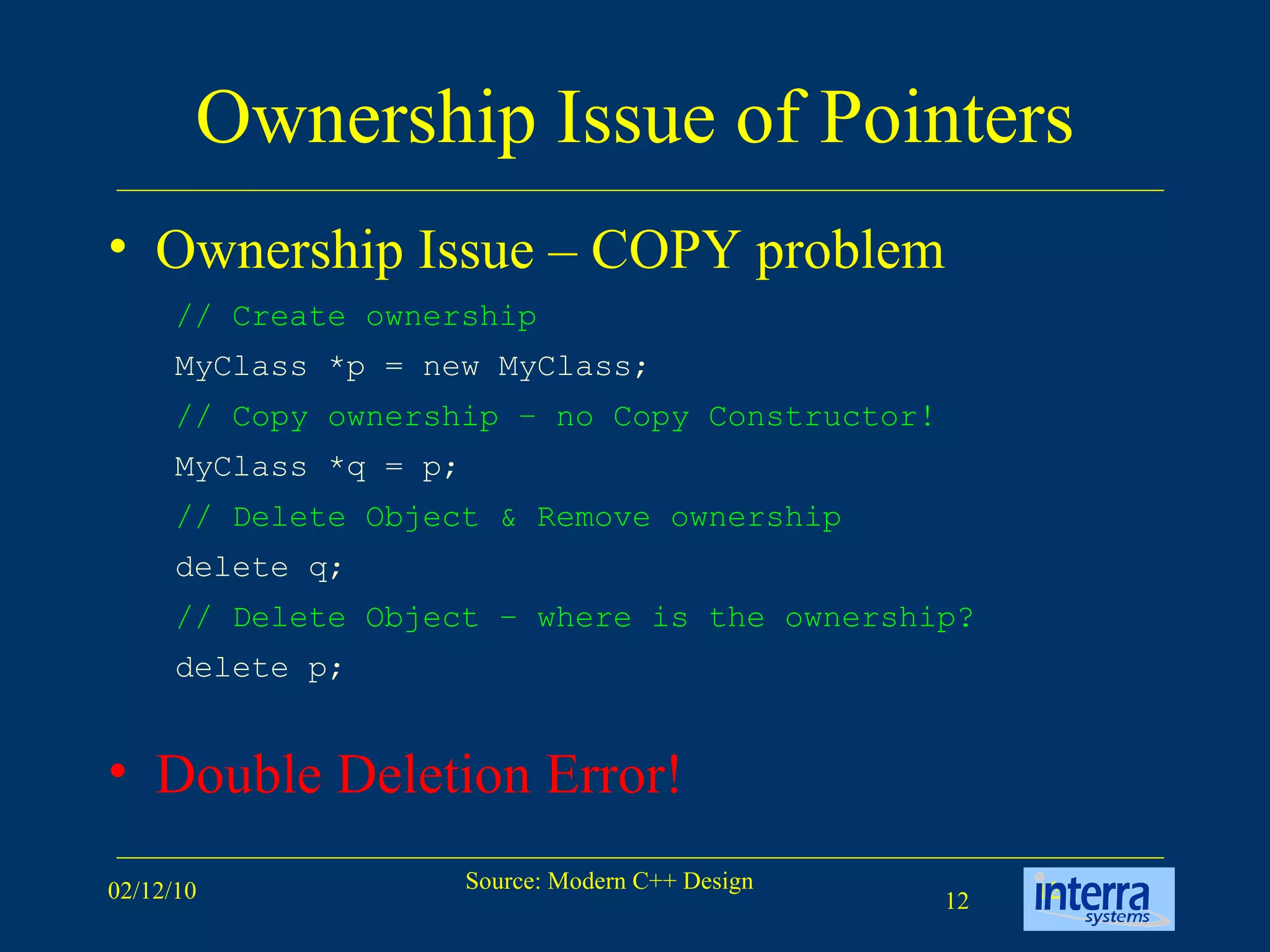 Ownership Issue of Pointers Ownership Issue – COPY problem Double Deletion Error! // Create ownership   MyClass *p = new MyClass; // Copy ownership – no Copy Constructor!   MyClass *q = p; // Delete Object & Remove ownership  delete q; // Delete Object – where is the ownership?  delete p; 