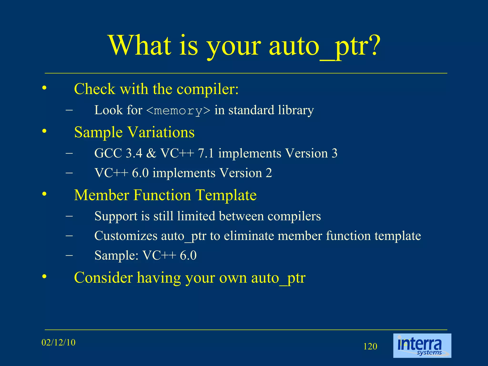 What is your auto_ptr? Check with the compiler: Look for  <memory>  in standard library Sample Variations GCC 3.4 & VC++ 7.1 implements Version 3 VC++ 6.0 implements Version 2 Member Function Template Support is still limited between compilers Customizes auto_ptr to eliminate member function template Sample: VC++ 6.0 Consider having your own auto_ptr 