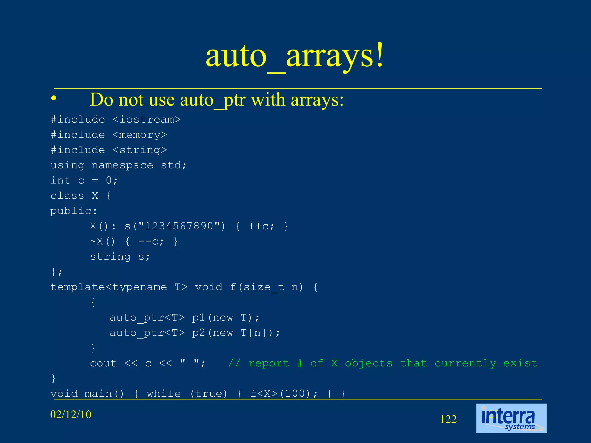 auto_arrays! Do not use auto_ptr with arrays: #include <iostream> #include <memory> #include <string> using namespace std; int c = 0; class X { public: X(): s(&quot;1234567890&quot;) { ++c; } ~X() { --c; } string s; }; template<typename T> void f(size_t n) { { auto_ptr<T> p1(new T); auto_ptr<T> p2(new T[n]); } cout << c << &quot; &quot;; // report # of X objects that currently exist } void main() { while (true) { f<X>(100); } } 