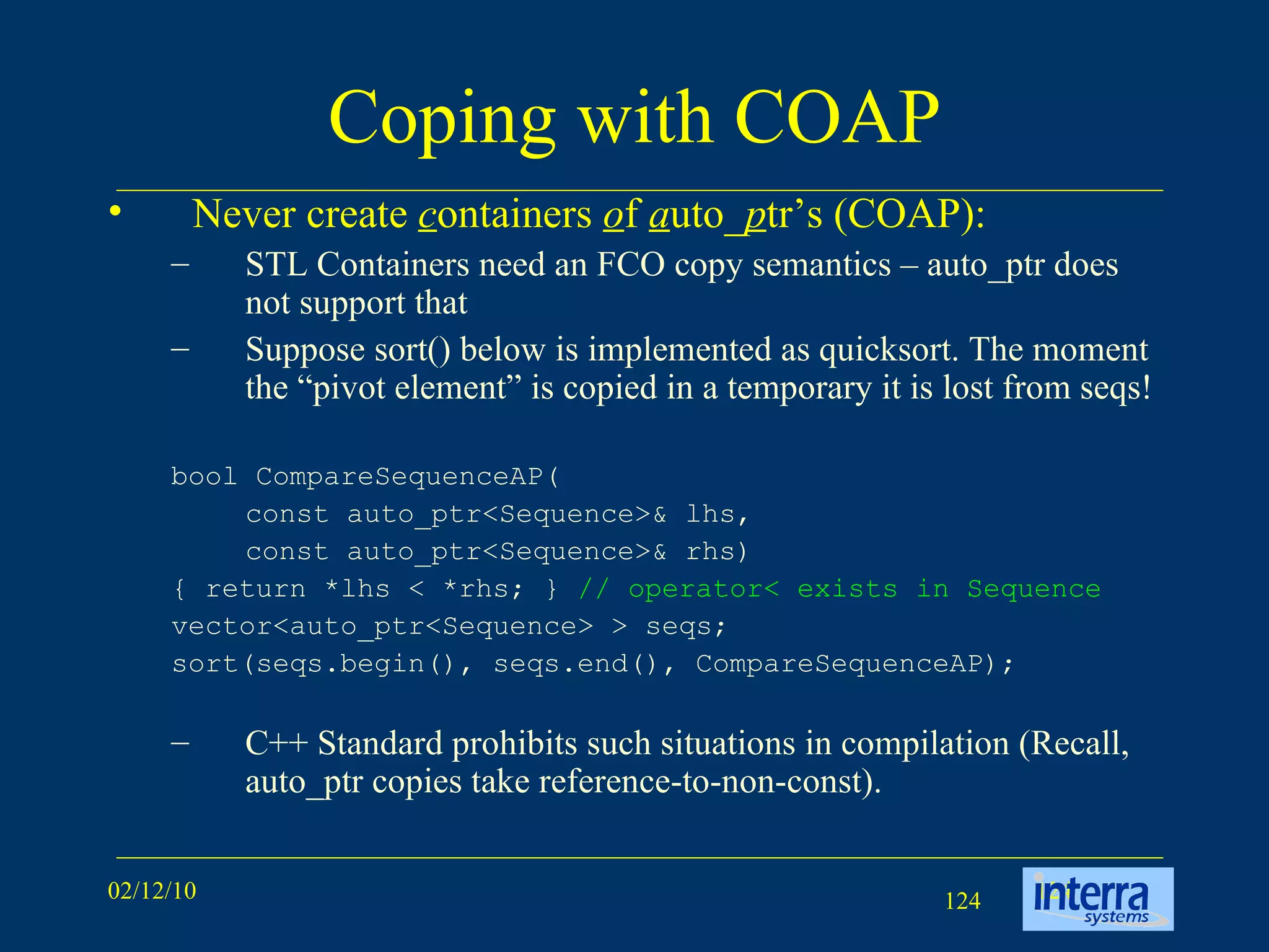 Coping with COAP Never create  c ontainers  o f  a uto_ p tr’s (COAP): STL Containers need an FCO copy semantics – auto_ptr does not support that Suppose sort() below is implemented as quicksort. The moment the “pivot element” is copied in a temporary it is lost from seqs! bool CompareSequenceAP( const auto_ptr<Sequence>& lhs,  const auto_ptr<Sequence>& rhs) { return *lhs < *rhs; }  // operator< exists in Sequence vector<auto_ptr<Sequence> > seqs; sort(seqs.begin(), seqs.end(), CompareSequenceAP); C++ Standard prohibits such situations in compilation (Recall, auto_ptr copies take reference-to-non-const). 