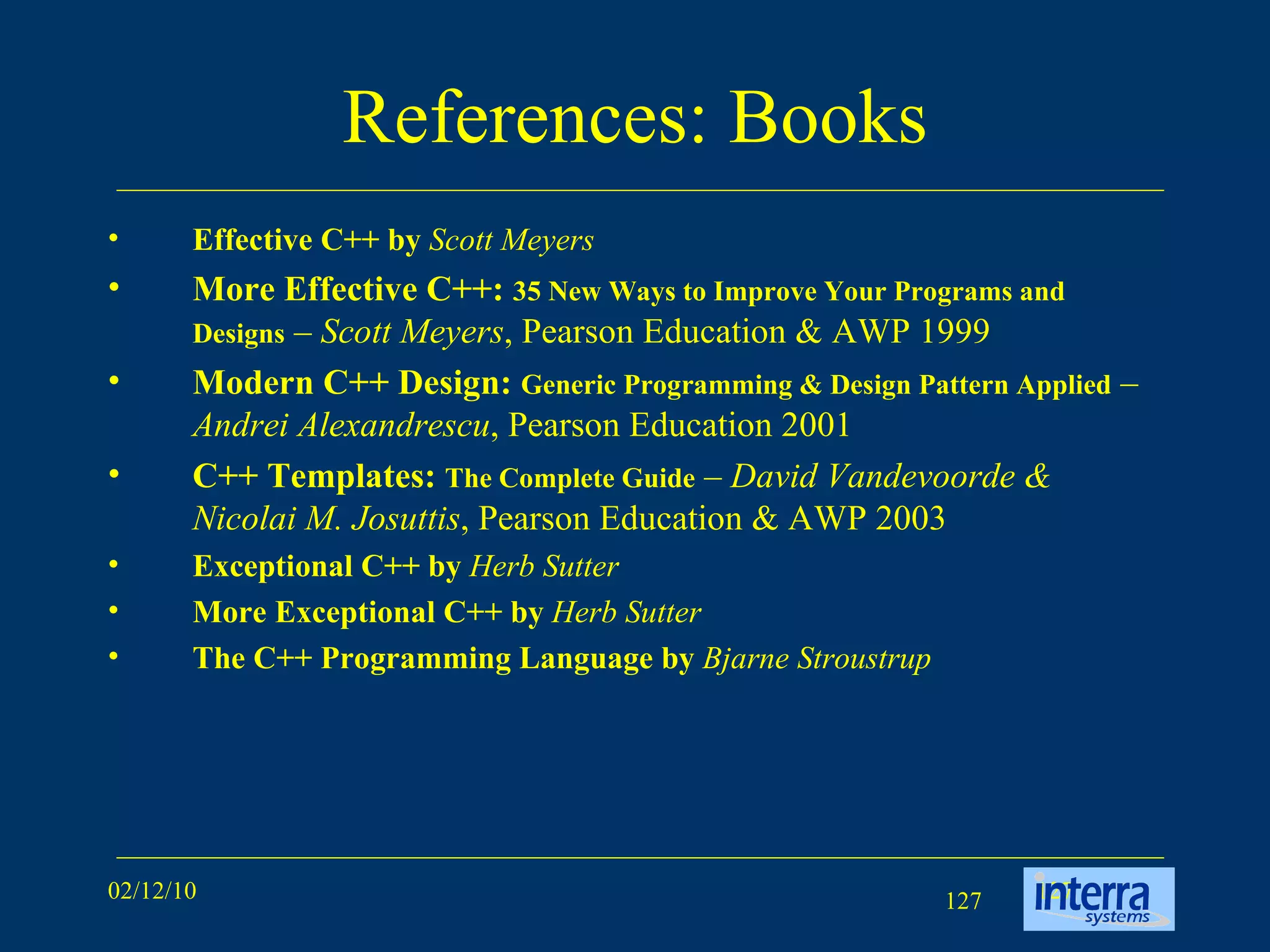 References: Books Effective C++ by  Scott Meyers More Effective C++:  35 New Ways to Improve Your Programs and Designs  –  Scott Meyers , Pearson Education & AWP 1999 Modern C++ Design:  Generic Programming & Design Pattern Applied  –  Andrei Alexandrescu , Pearson Education 2001 C++ Templates:  The Complete Guide  –  David Vandevoorde & Nicolai M. Josuttis , Pearson Education & AWP 2003 Exceptional C++ by  Herb Sutter   More Exceptional C++ by  Herb Sutter   The C++ Programming Language by   Bjarne Stroustrup 