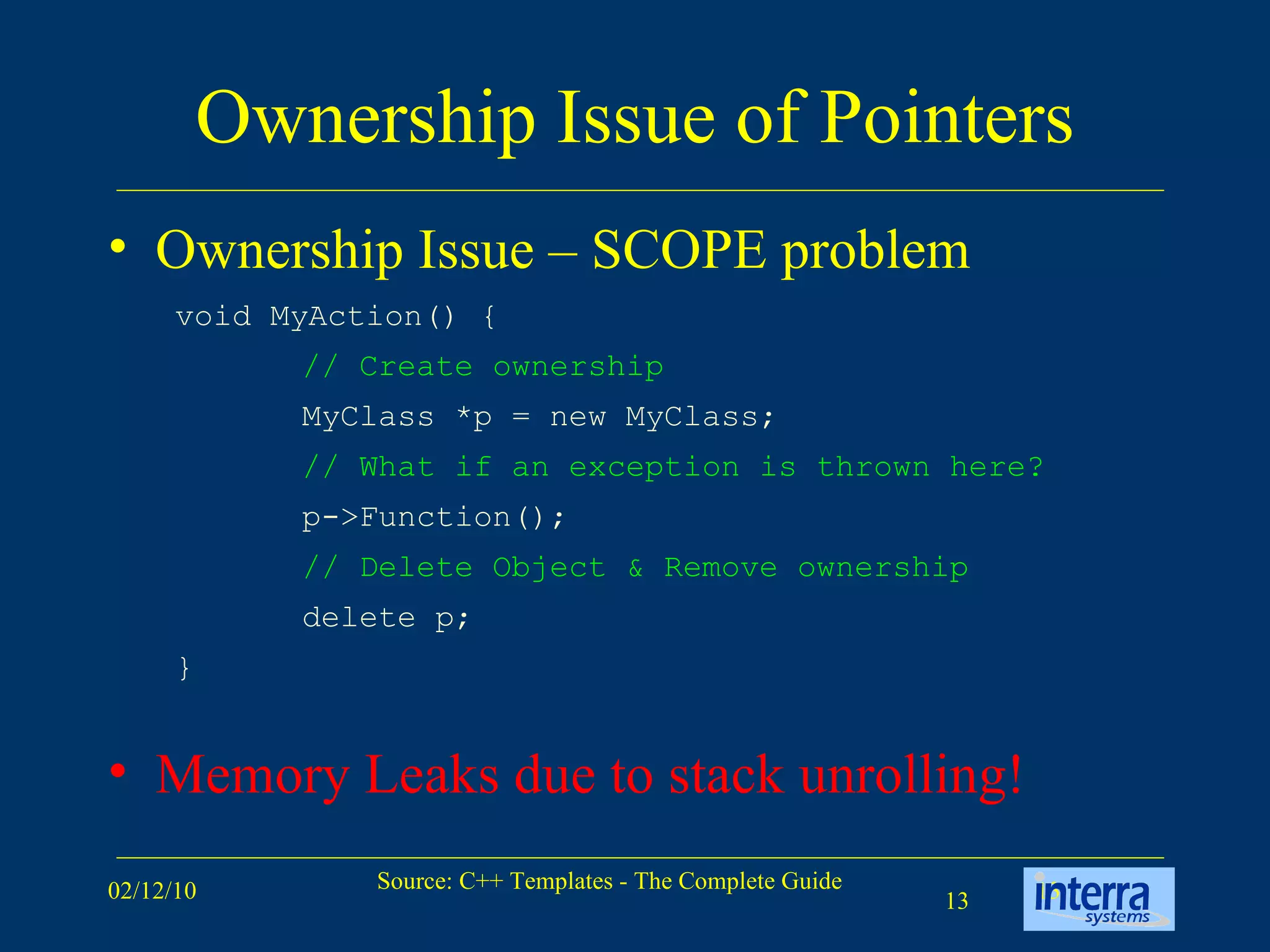 Ownership Issue of Pointers Ownership Issue – SCOPE problem Memory Leaks due to stack unrolling! void MyAction() { // Create ownership   MyClass *p = new MyClass; // What if an exception is thrown here?   p->Function(); // Delete Object & Remove ownership  delete p; } 