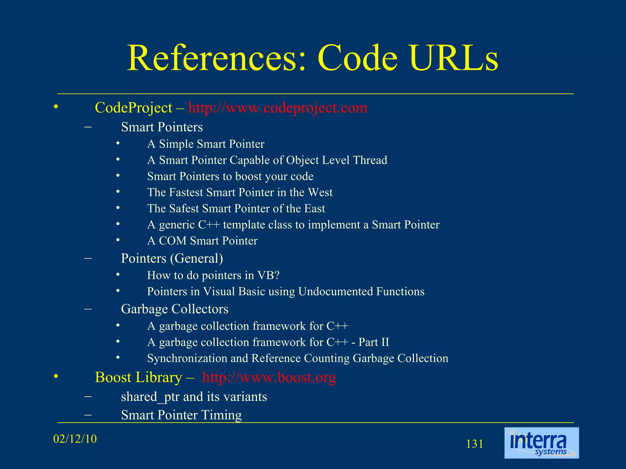 References: Code URLs CodeProject –  http://www.codeproject.com Smart Pointers A Simple Smart Pointer A Smart Pointer Capable of Object Level Thread Smart Pointers to boost your code The Fastest Smart Pointer in the West The Safest Smart Pointer of the East A generic C++ template class to implement a Smart Pointer A COM Smart Pointer Pointers (General) How to do pointers in VB?  Pointers in Visual Basic using Undocumented Functions Garbage Collectors A garbage collection framework for C++ A garbage collection framework for C++ - Part II Synchronization and Reference Counting Garbage Collection Boost Library –  http://www.boost.org shared_ptr and its variants Smart Pointer Timing 