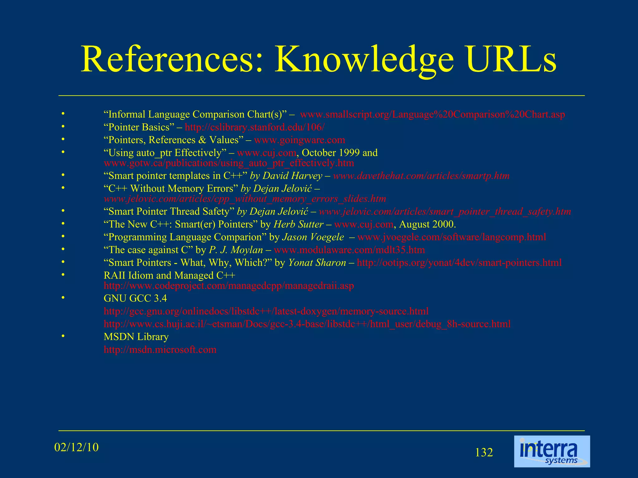 References: Knowledge URLs “ Informal Language Comparison Chart(s)”   –  www.smallscript.org/Language%20Comparison%20Chart.asp   “ Pointer Basics”   –  http://cslibrary.stanford.edu/106/   “ Pointers, References & Values”   –  www.goingware.com   “ Using auto_ptr Effectively” –  www.cuj.com , October 1999 and  www.gotw.ca/publications/using_auto_ptr_effectively.htm “ Smart pointer templates in C++”  by David Harvey –  www.davethehat.com/articles/smartp.htm   “ C++ Without Memory Errors”  by Dejan Jelović –  www.jelovic.com/articles/cpp_without_memory_errors_slides.htm   “ Smart Pointer Thread Safety”  by Dejan Jelović –  www.jelovic.com/articles/smart_pointer_thread_safety.htm   “ The New C++: Smart(er) Pointers” by  Herb Sutter  –  www.cuj.com , August 2000. “ Programming Language Comparion” by  Jason Voegele  –  www.jvoegele.com/software/langcomp.html   “ The case against C” by  P. J. Moylan  –  www.modulaware.com/mdlt35.htm   “ Smart Pointers - What, Why, Which?” by  Yonat Sharon  –  http://ootips.org/yonat/4dev/smart-pointers.html   RAII Idiom and Managed C++ http:// www.codeproject.com/managedcpp/managedraii.asp   GNU GCC 3.4  http://gcc.gnu.org/onlinedocs/libstdc++/latest-doxygen/memory-source.html http://www.cs.huji.ac.il/~etsman/Docs/gcc-3.4-base/libstdc++/html_user/debug_8h-source.html   MSDN Library http:// msdn.microsoft.com   