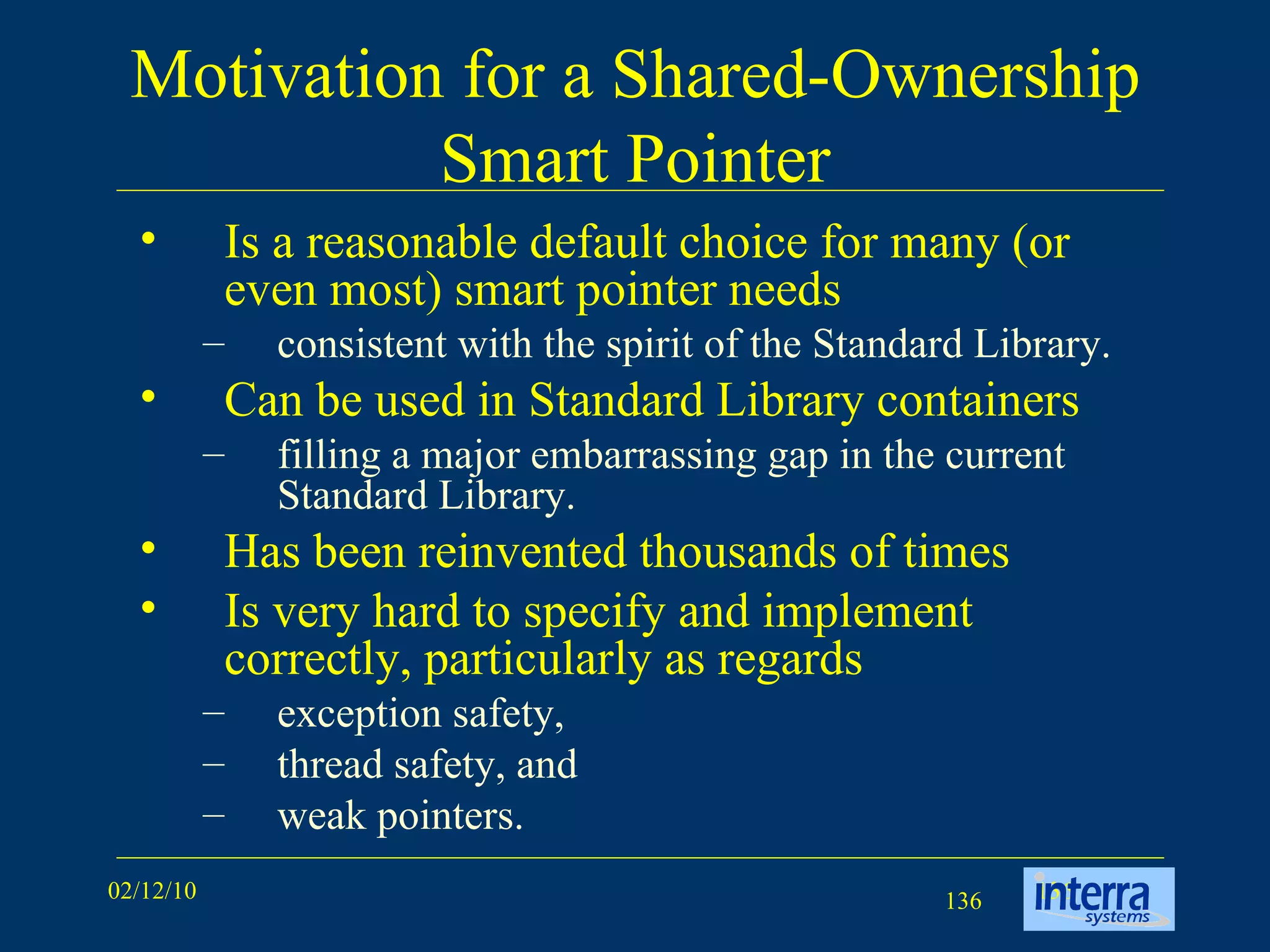 Motivation for a Shared-Ownership Smart Pointer Is a reasonable default choice for many (or even most) smart pointer needs consistent with the spirit of the Standard Library.  Can be used in Standard Library containers filling a major embarrassing gap in the current Standard Library.  Has been reinvented thousands of times  Is very hard to specify and implement correctly, particularly as regards  exception safety,  thread safety, and  weak pointers.  