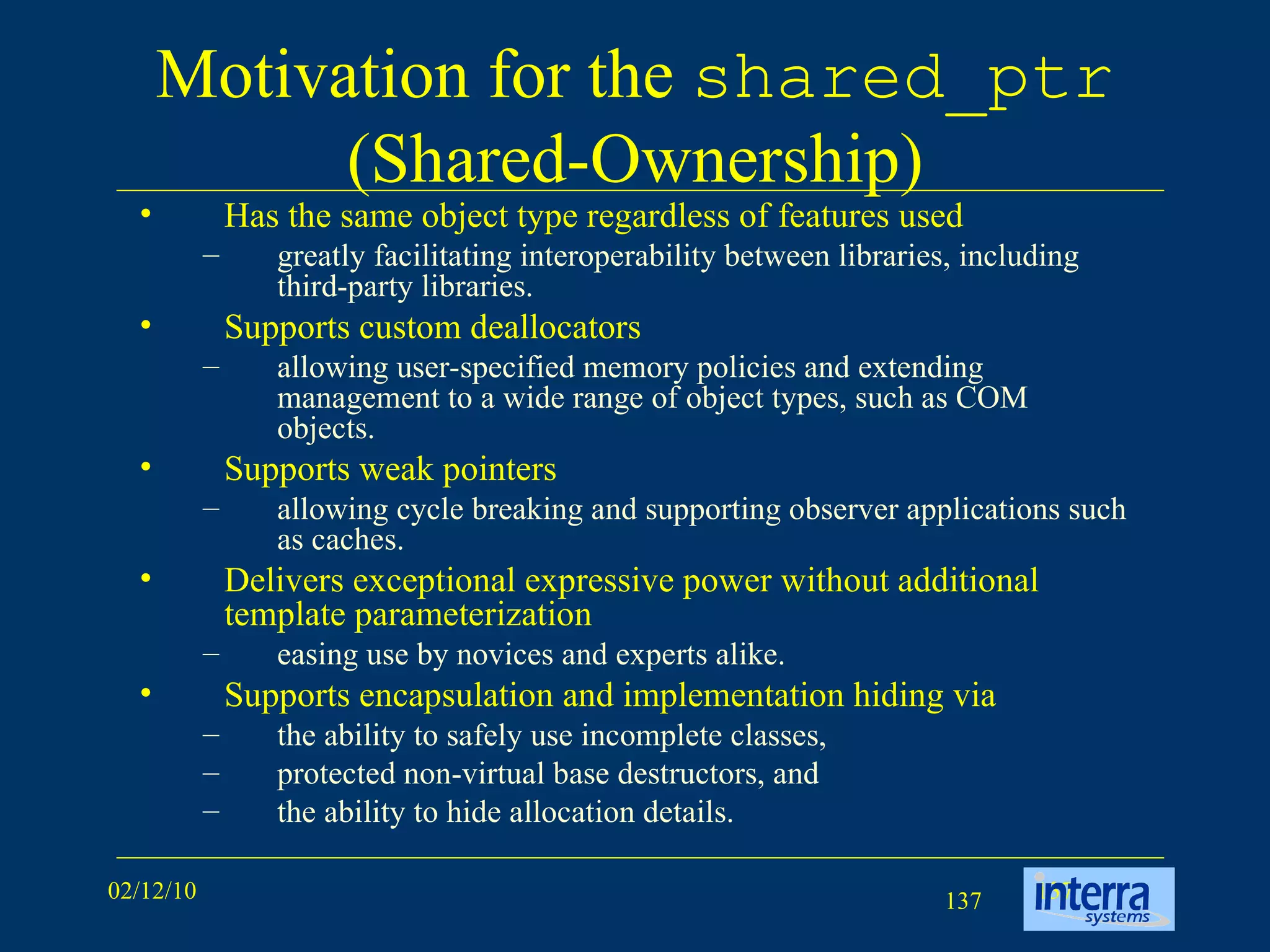 Motivation for the  shared_ptr  (Shared-Ownership) Has the same object type regardless of features used greatly facilitating interoperability between libraries, including third-party libraries.  Supports custom deallocators allowing user-specified memory policies and extending management to a wide range of object types, such as COM objects.  Supports weak pointers allowing cycle breaking and supporting observer applications such as caches.  Delivers exceptional expressive power without additional template parameterization easing use by novices and experts alike. Supports encapsulation and implementation hiding via  the ability to safely use incomplete classes,  protected non-virtual base destructors, and the ability to hide allocation details.  