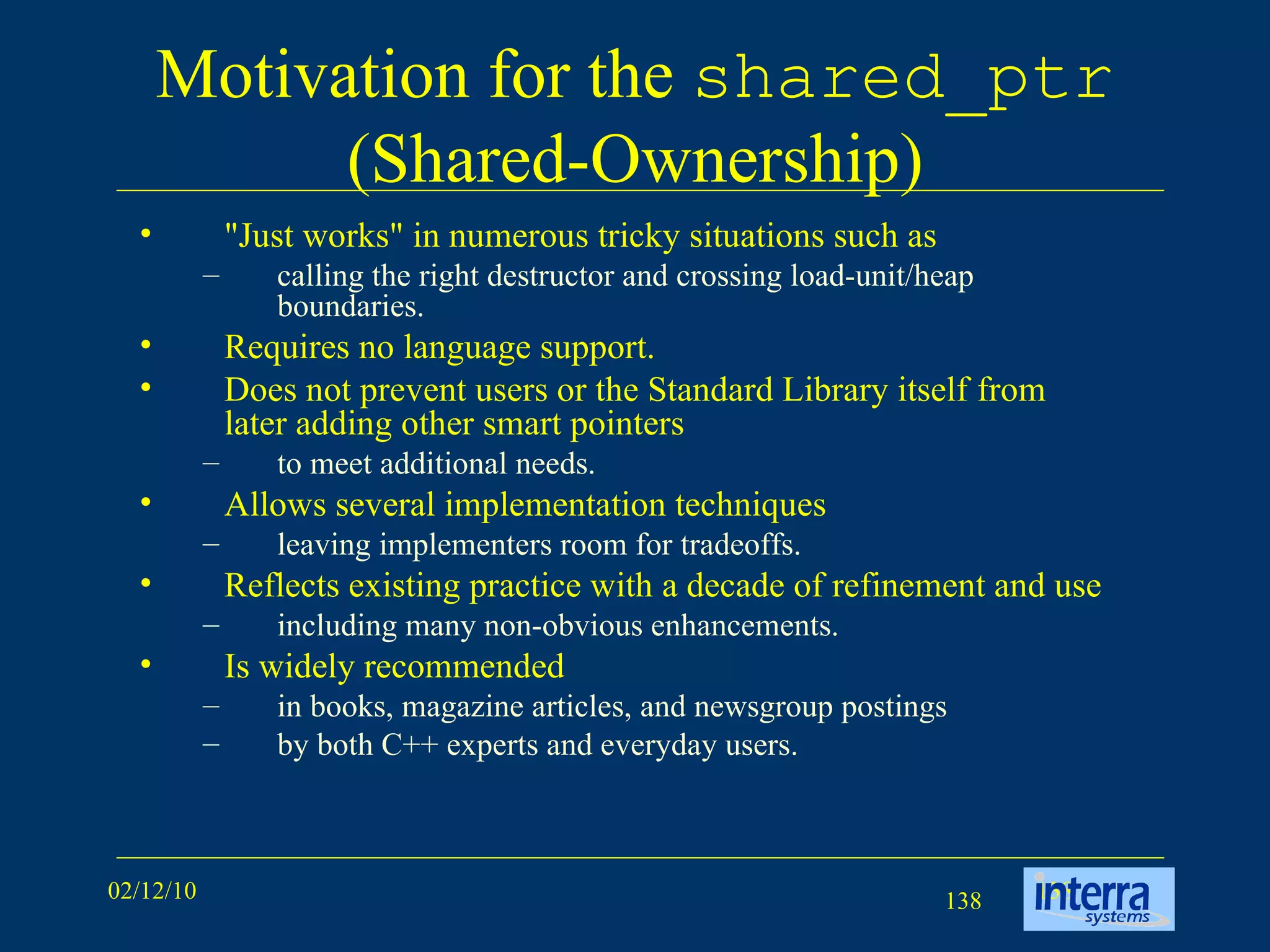 Motivation for the  shared_ptr  (Shared-Ownership) &quot;Just works&quot; in numerous tricky situations such as  calling the right destructor and crossing load-unit/heap boundaries.  Requires no language support.  Does not prevent users or the Standard Library itself from later adding other smart pointers  to meet additional needs.  Allows several implementation techniques leaving implementers room for tradeoffs.  Reflects existing practice with a decade of refinement and use including many non-obvious enhancements. Is widely recommended in books, magazine articles, and newsgroup postings  by both C++ experts and everyday users.  