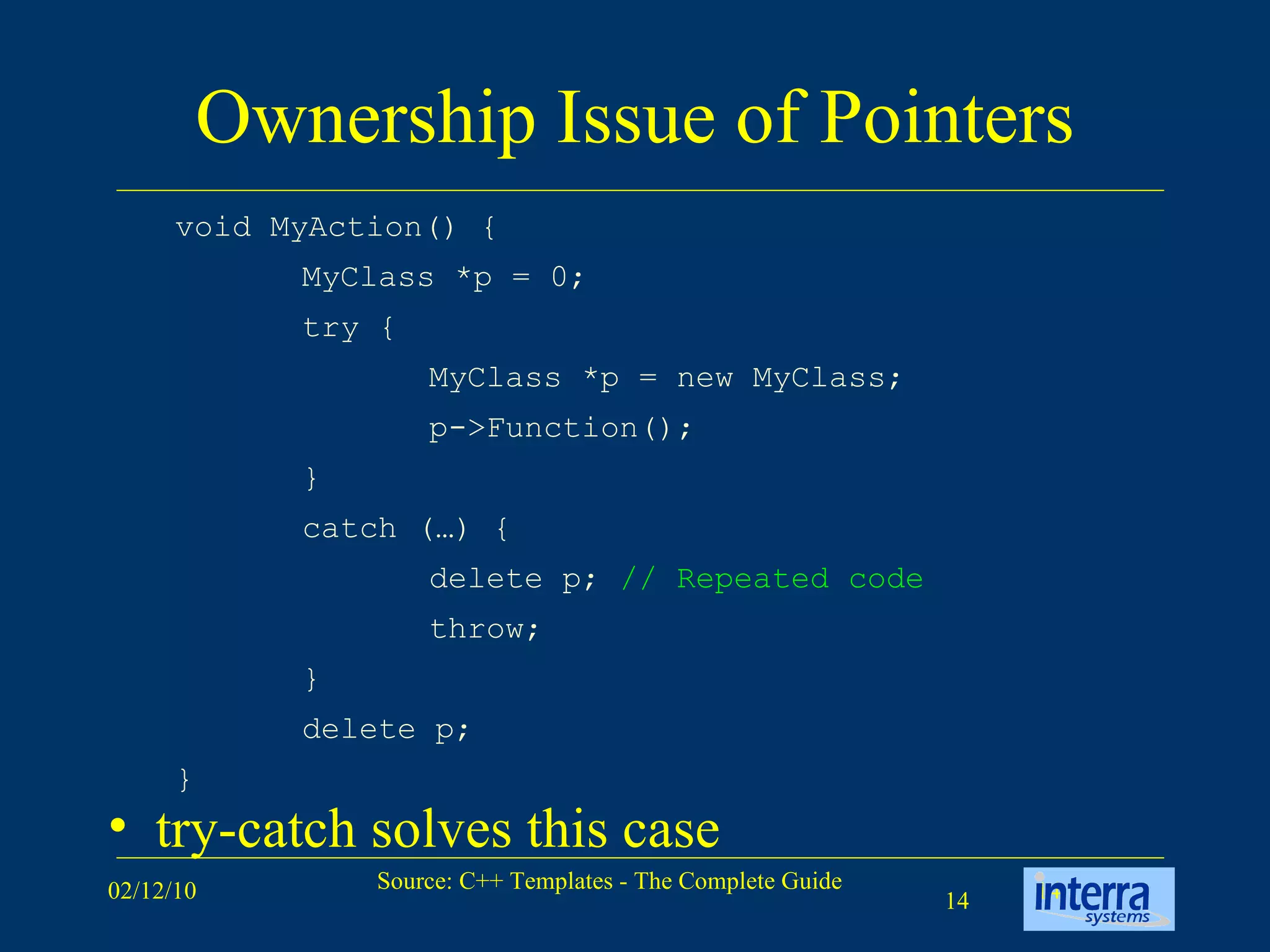Ownership Issue of Pointers try-catch solves this case void MyAction() { MyClass *p = 0; try { MyClass *p = new MyClass; p->Function(); } catch (…) { delete p;  // Repeated code throw; } delete p; } 