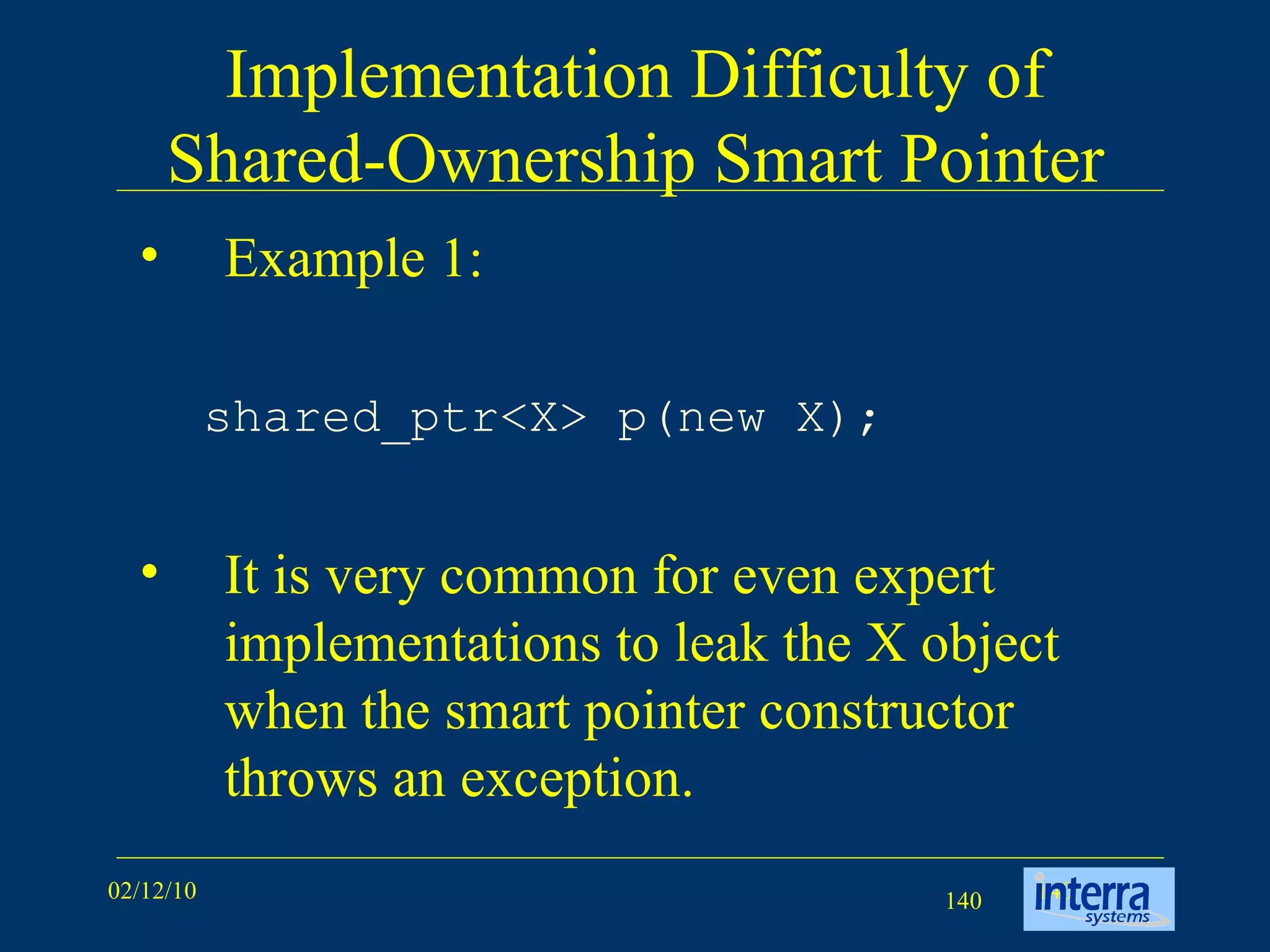Implementation Difficulty of Shared-Ownership Smart Pointer Example 1: shared_ptr<X> p(new X);   It is very common for even expert implementations to leak the X object when the smart pointer constructor throws an exception. 