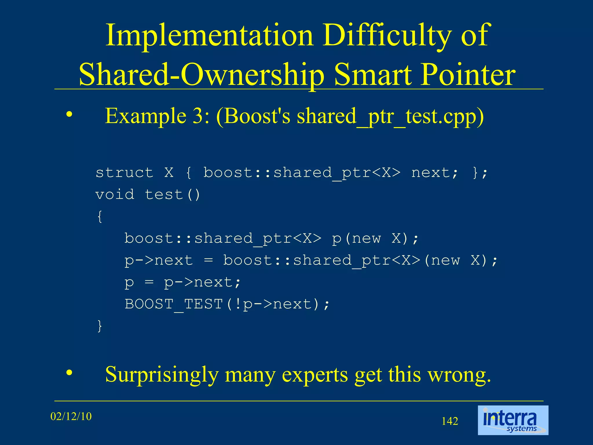 Implementation Difficulty of Shared-Ownership Smart Pointer Example 3: (Boost's shared_ptr_test.cpp) struct X { boost::shared_ptr<X> next; };  void test()  {  boost::shared_ptr<X> p(new X);  p->next = boost::shared_ptr<X>(new X);  p = p->next;  BOOST_TEST(!p->next);  }  Surprisingly many experts get this wrong. 