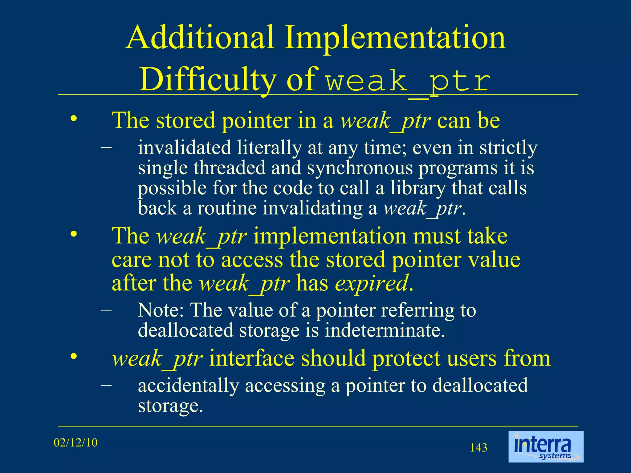 Additional Implementation Difficulty of  weak_ptr The stored pointer in a  weak_ptr  can be  invalidated literally at any time; even in strictly single threaded and synchronous programs it is possible for the code to call a library that calls back a routine invalidating a  weak_ptr .  The  weak_ptr  implementation must take care not to access the stored pointer value after the  weak_ptr  has  expired .  Note: The value of a pointer referring to deallocated storage is indeterminate.  weak_ptr  interface should protect users from accidentally accessing a pointer to deallocated storage.  