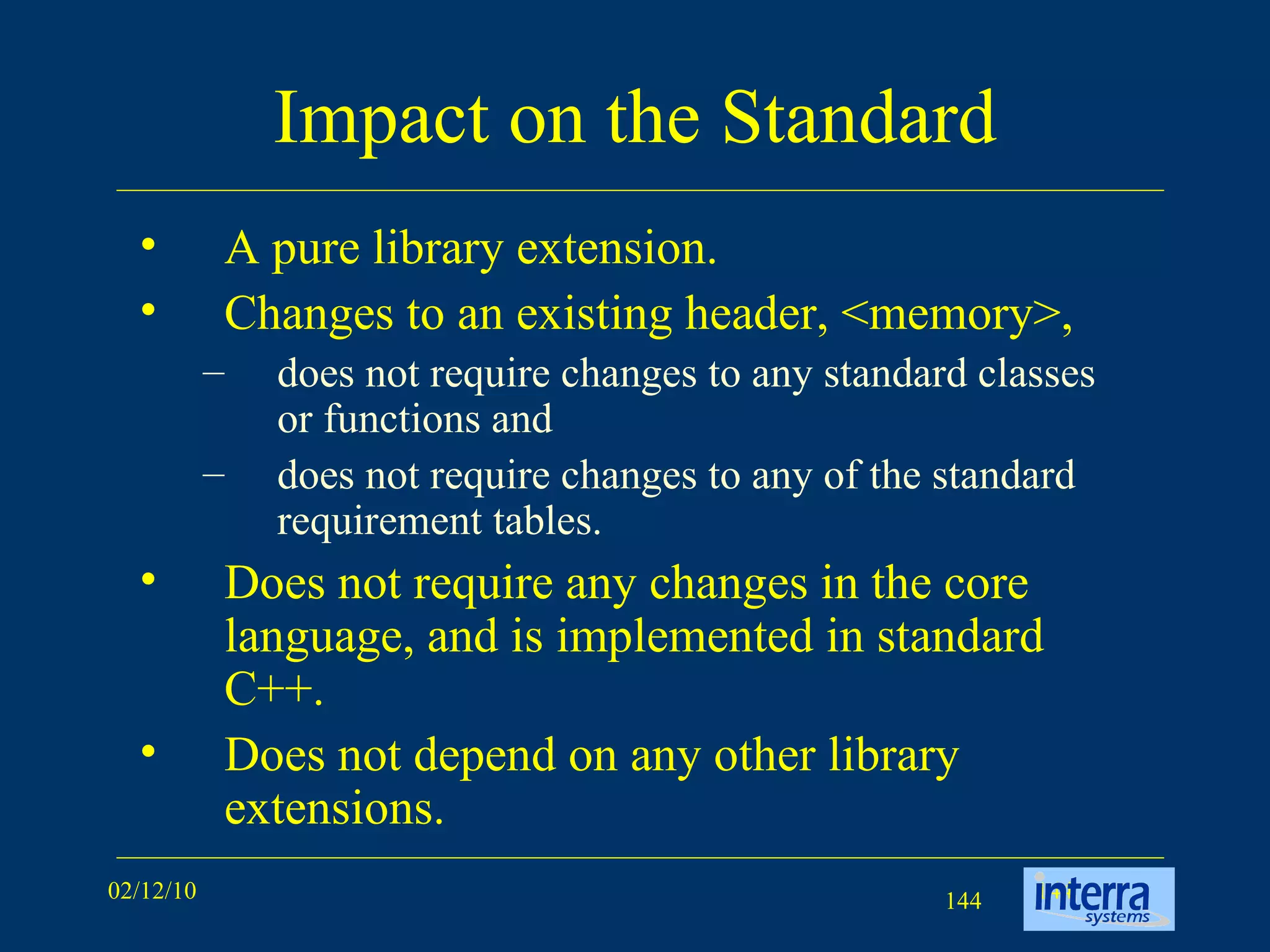 Impact on the Standard A pure library extension.  Changes to an existing header, <memory>,  does not require changes to any standard classes or functions and  does not require changes to any of the standard requirement tables.  Does not require any changes in the core language, and is implemented in standard C++.  Does not depend on any other library extensions.  