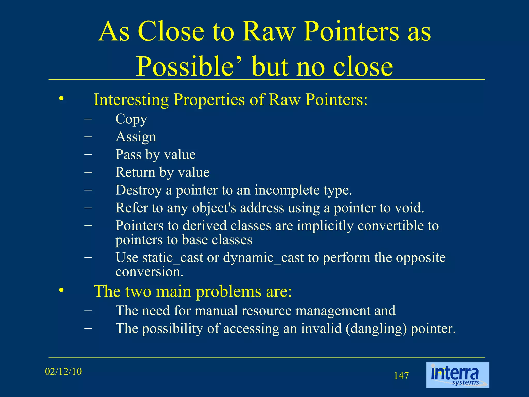 As Close to Raw Pointers as Possible’ but no close Interesting Properties of Raw Pointers: Copy  Assign  Pass by value Return by value Destroy a pointer to an incomplete type.  Refer to any object's address using a pointer to void.  Pointers to derived classes are implicitly convertible to pointers to base classes Use static_cast or dynamic_cast to perform the opposite conversion. The two main problems are:  The need for manual resource management and  The possibility of accessing an invalid (dangling) pointer. 