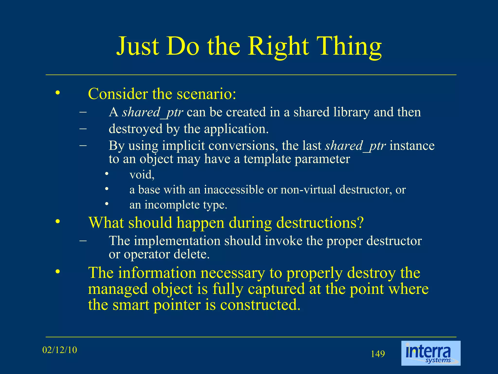 Just Do the Right Thing Consider the scenario: A  shared_ptr  can be created in a shared library and then  destroyed by the application.  By using implicit conversions, the last  shared_ptr  instance to an object may have a template parameter  void,  a base with an inaccessible or non-virtual destructor, or  an incomplete type. What should happen during destructions? The implementation should invoke the proper destructor or operator delete.  The information necessary to properly destroy the managed object is fully captured at the point where the smart pointer is constructed. 