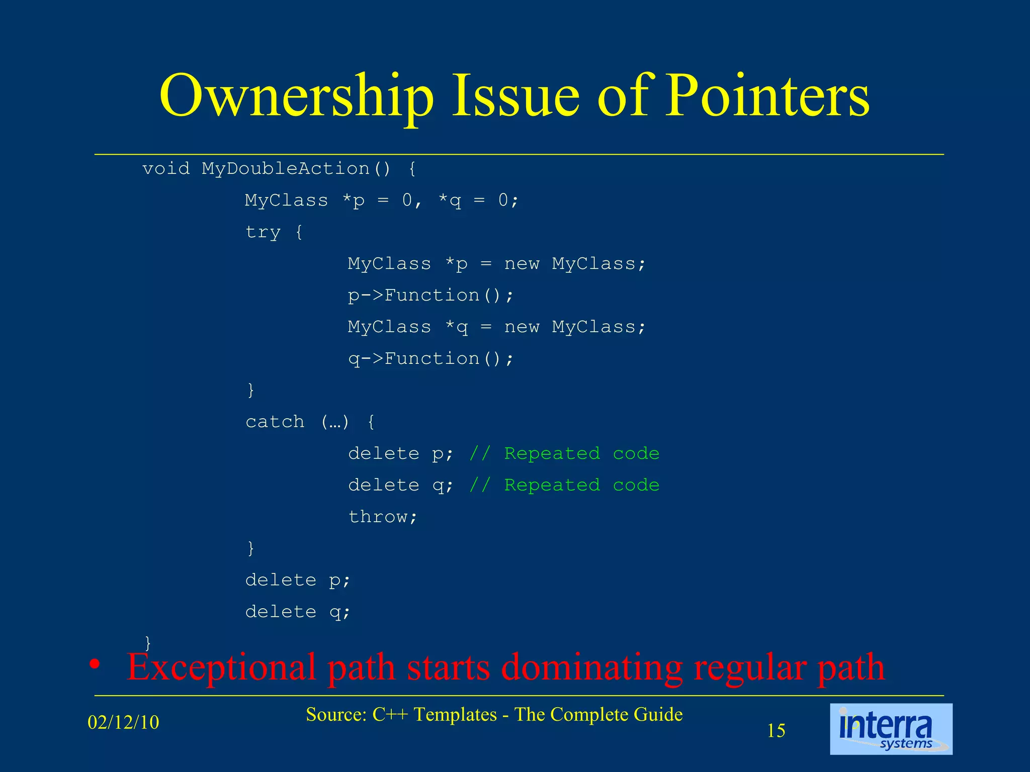 Ownership Issue of Pointers Exceptional path starts dominating regular path void MyDoubleAction() { MyClass *p = 0, *q = 0; try { MyClass *p = new MyClass; p->Function(); MyClass *q = new MyClass; q->Function(); } catch (…) { delete p;  // Repeated code delete q;  // Repeated code throw; } delete p; delete q; } 