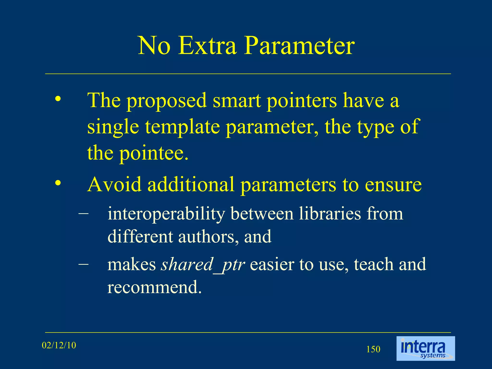 No Extra Parameter The proposed smart pointers have a single template parameter, the type of the pointee.  Avoid additional parameters to ensure  interoperability between libraries from different authors, and  makes  shared_ptr  easier to use, teach and recommend.  