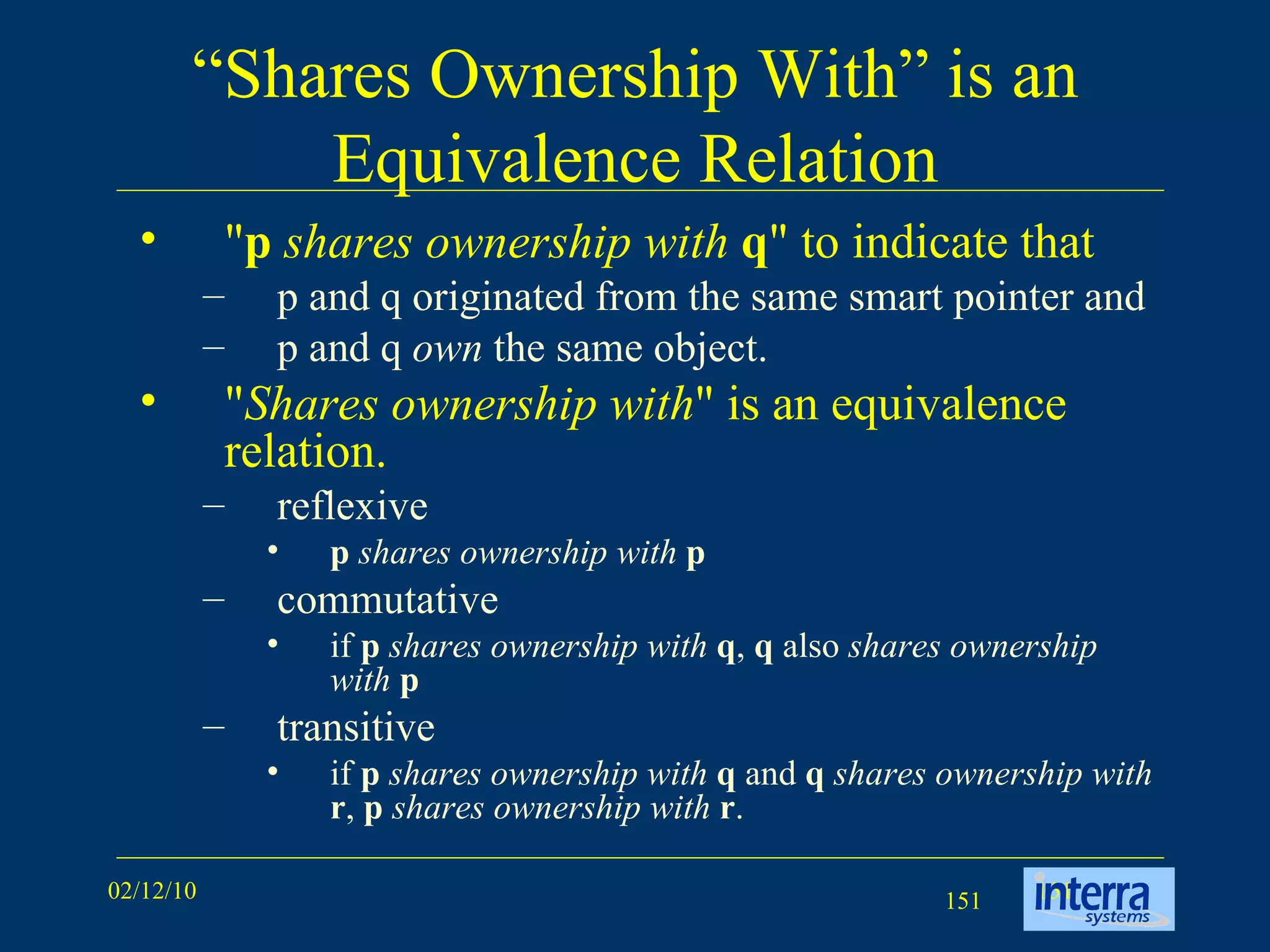 “ Shares Ownership With” is an Equivalence Relation &quot; p   shares ownership with   q &quot; to indicate that  p and q originated from the same smart pointer and p and q  own  the same object.  &quot; Shares ownership with &quot; is an equivalence relation.  reflexive  p   shares ownership with   p   commutative  if  p   shares ownership with   q ,  q  also  shares ownership with   p transitive  if  p   shares ownership with   q  and  q   shares ownership with   r ,  p   shares ownership with   r . 