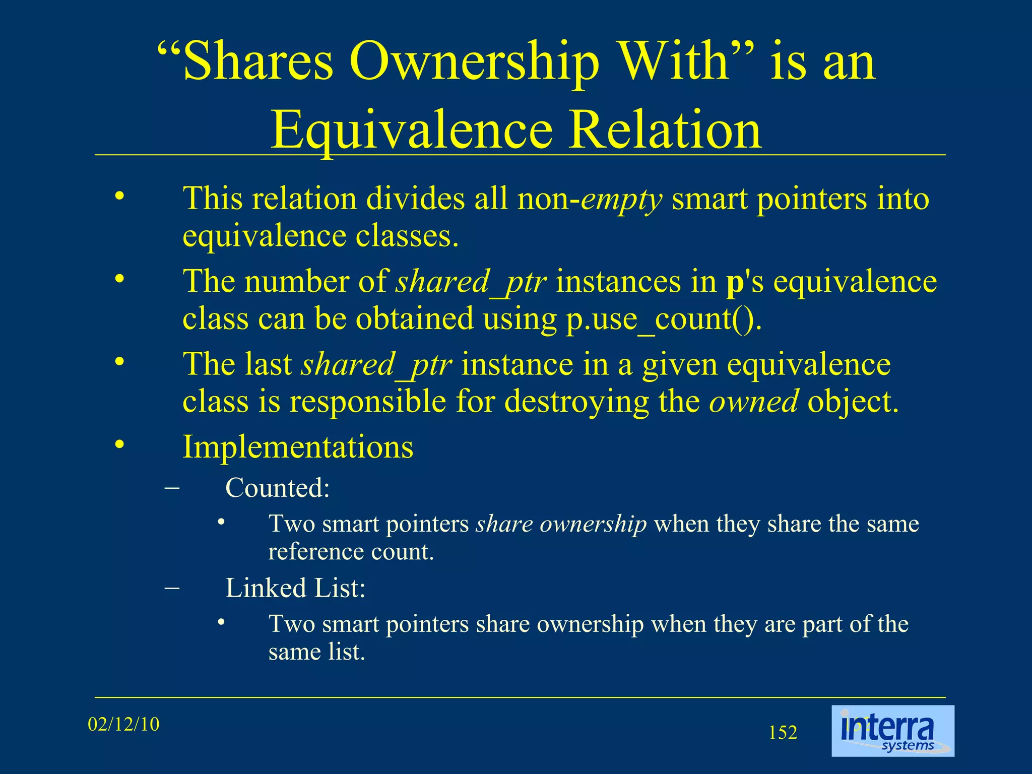 “ Shares Ownership With” is an Equivalence Relation This relation divides all non- empty  smart pointers into equivalence classes.  The number of  shared_ptr  instances in  p 's equivalence class can be obtained using p.use_count().  The last  shared_ptr  instance in a given equivalence class is responsible for destroying the  owned  object. Implementations Counted: Two smart pointers  share ownership  when they share the same reference count.  Linked List: Two smart pointers share ownership when they are part of the same list. 