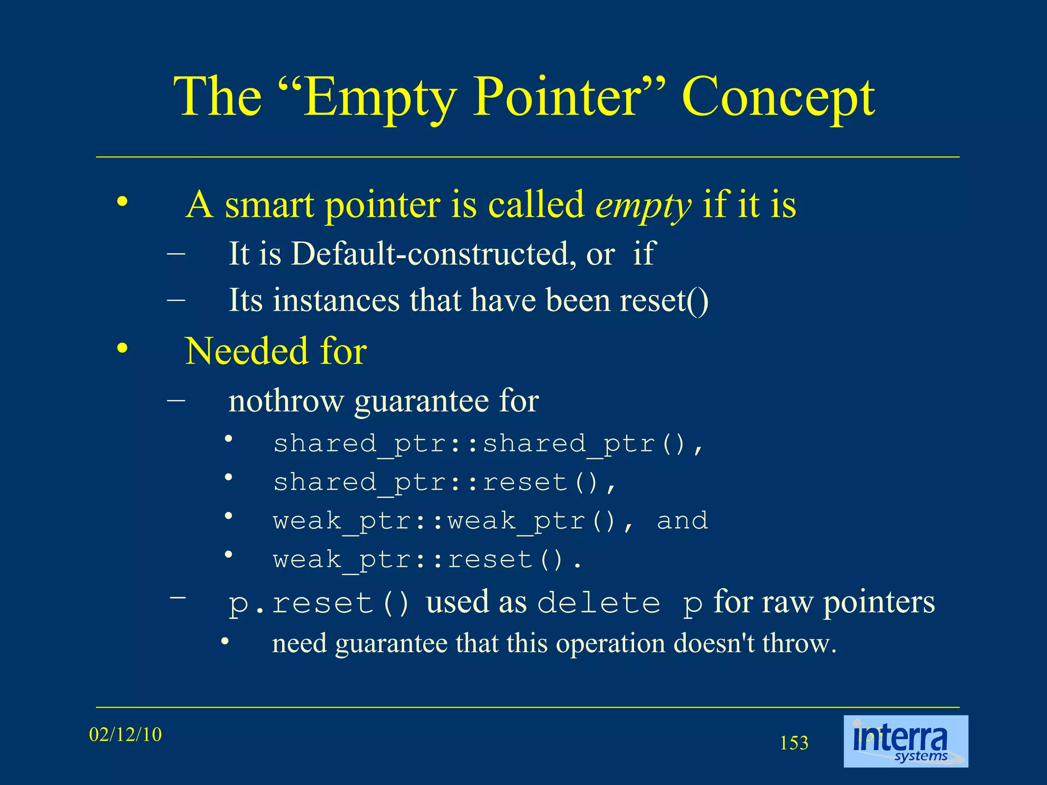 The “Empty Pointer” Concept A smart pointer is called  empty  if it is  It is Default-constructed, or  if Its instances that have been reset() Needed for nothrow guarantee for  shared_ptr::shared_ptr(),  shared_ptr::reset(),  weak_ptr::weak_ptr(), and  weak_ptr::reset().  p.reset()  used as  delete p  for raw pointers need guarantee that this operation doesn't throw.  