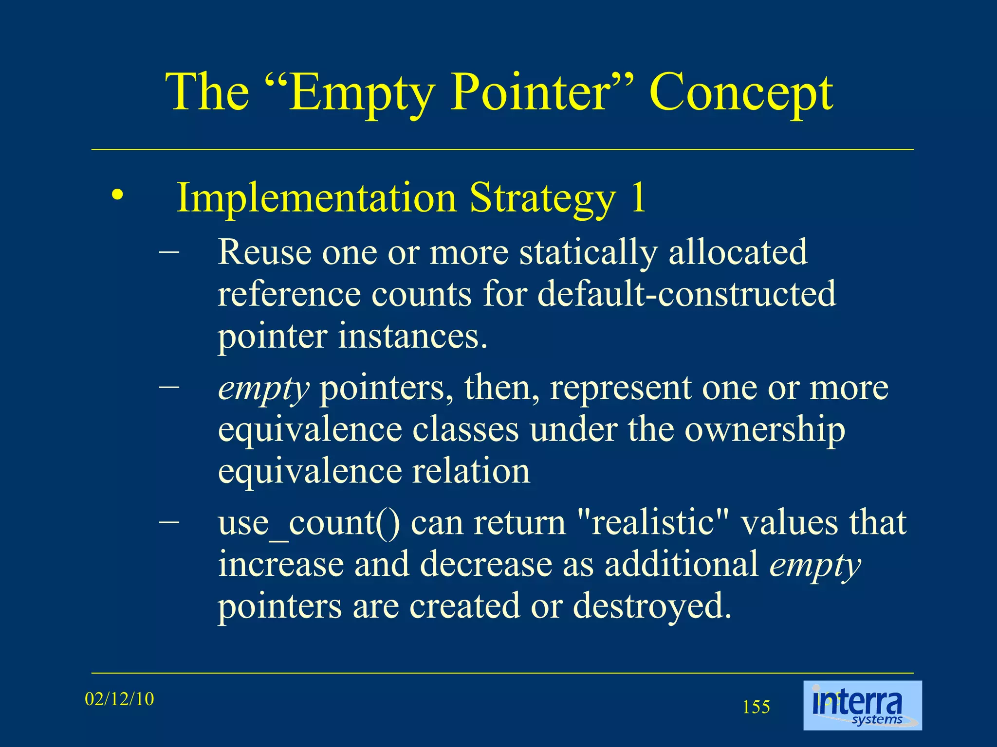 The “Empty Pointer” Concept Implementation Strategy 1  Reuse one or more statically allocated reference counts for default-constructed pointer instances.  empty  pointers, then, represent one or more equivalence classes under the ownership equivalence relation  use_count() can return &quot;realistic&quot; values that increase and decrease as additional  empty  pointers are created or destroyed. 