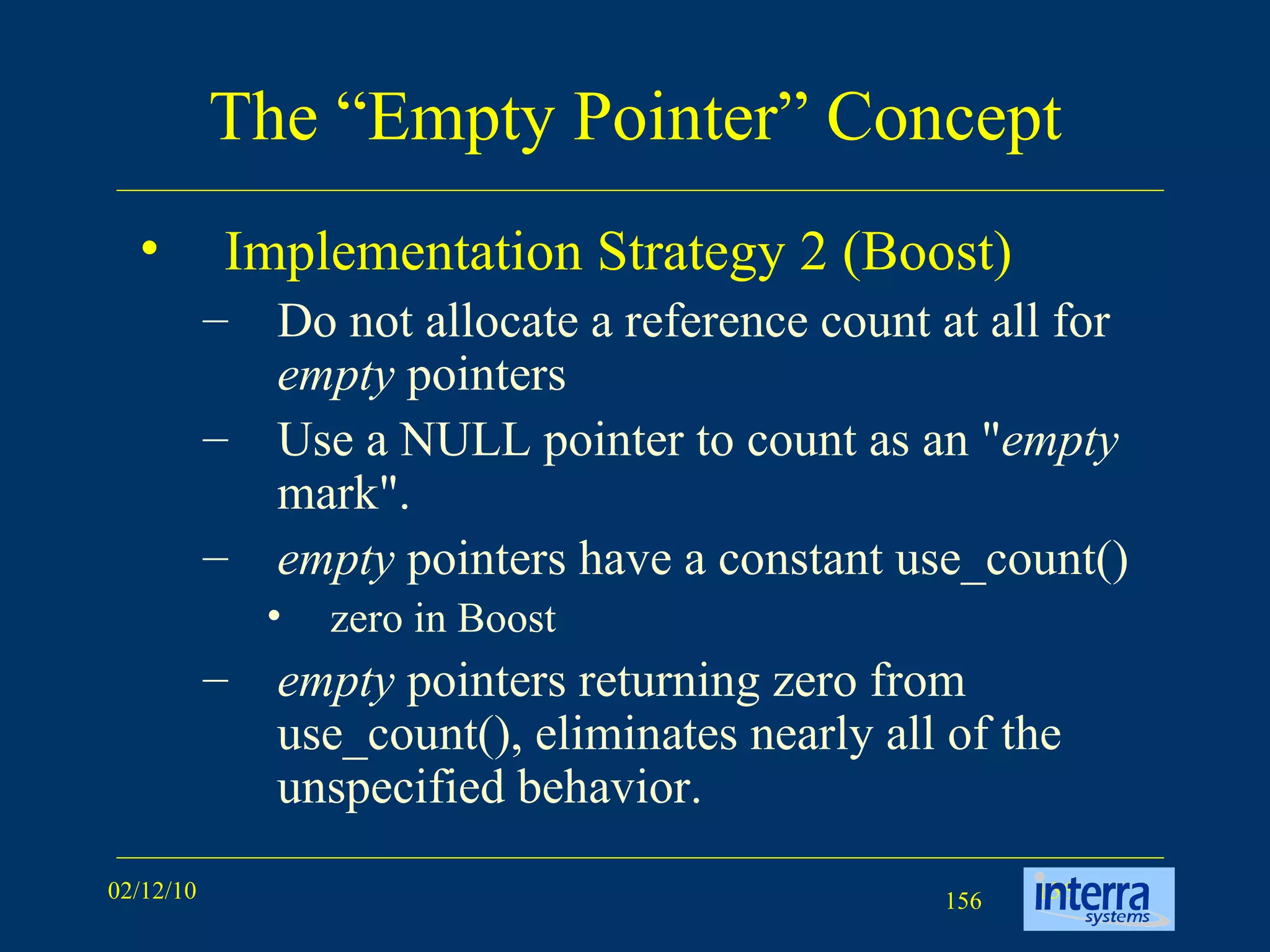 The “Empty Pointer” Concept Implementation Strategy 2 (Boost) Do not allocate a reference count at all for  empty  pointers Use a NULL pointer to count as an &quot; empty  mark&quot;.  empty  pointers have a constant use_count()  zero in Boost empty  pointers returning zero from use_count(), eliminates nearly all of the unspecified behavior. 