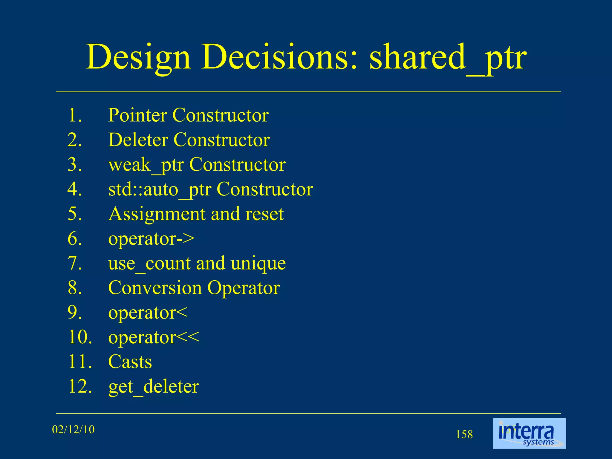 Design Decisions: shared_ptr Pointer Constructor Deleter Constructor weak_ptr Constructor std::auto_ptr Constructor Assignment and reset operator-> use_count and unique Conversion Operator operator< operator<< Casts get_deleter 