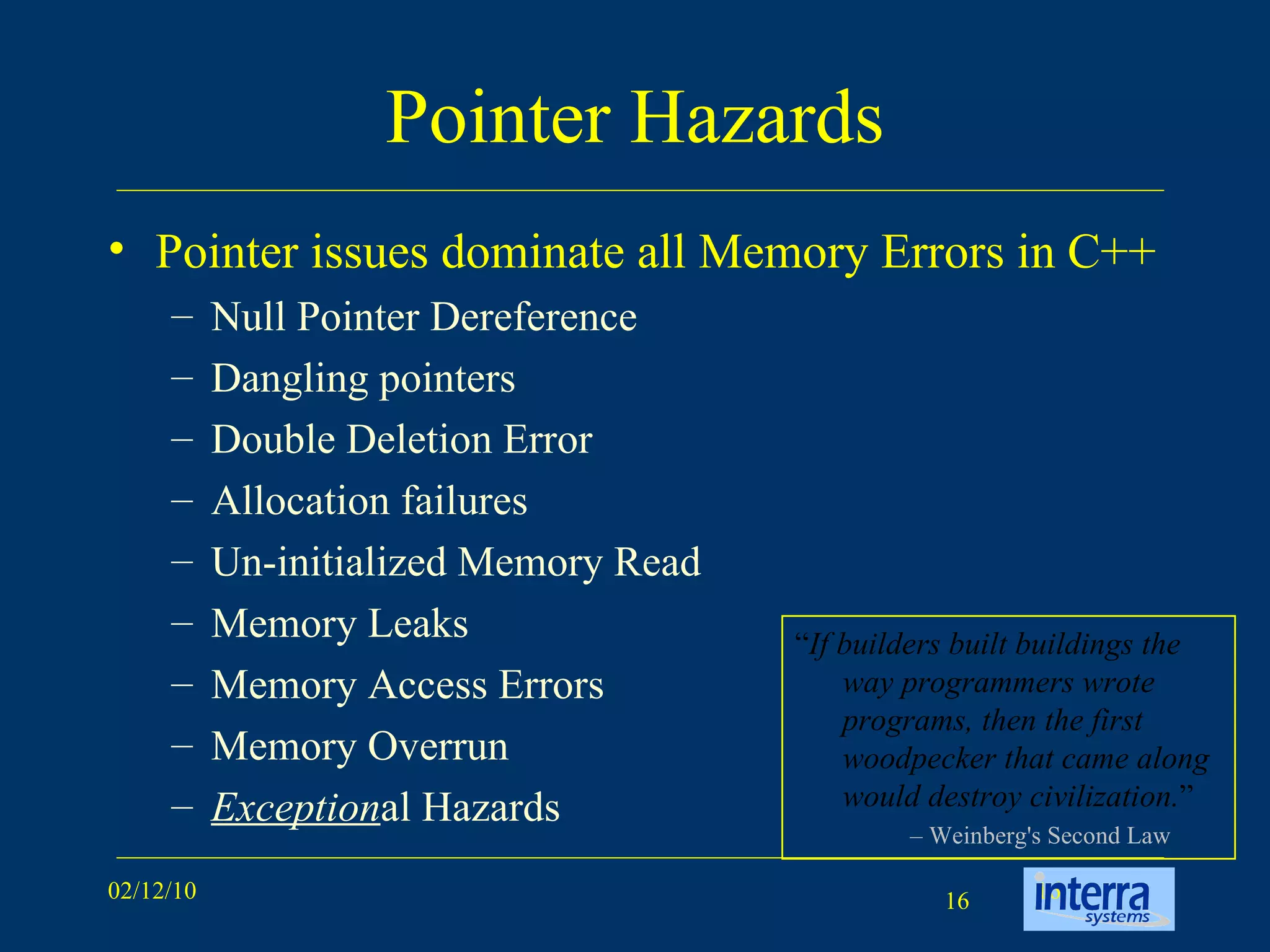 Pointer Hazards Pointer issues dominate all Memory Errors in C++ Null Pointer Dereference Dangling pointers Double Deletion Error Allocation failures  Un-initialized Memory Read Memory Leaks Memory Access Errors Memory Overrun Exception al Hazards “ If builders built buildings the way programmers wrote programs, then the first woodpecker that came along would destroy civilization. ” –  Weinberg's Second Law 